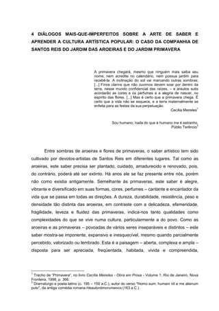 4 DIÁLOGOS MAIS-QUE-IMPERFEITOS SOBRE A ARTE DE SABER E
APRENDER A CULTURA ARTÍSTICA POPULAR: O CASO DA COMPANHIA DE
SANTOS REIS DO JARDIM DAS AROEIRAS E DO JARDIM PRIMAVERA
A primavera chegará, mesmo que ninguém mais saiba seu
nome, nem acredite no calendário, nem possua jardim para
recebê-la. A inclinação do sol vai marcando outras sombras;
[...] Finos clarins que não ouvimos devem soar por dentro da
terra, nesse mundo confidencial das raízes, – e arautos sutis
acordarão as cores e os perfumes e a alegria de nascer, no
espírito das flores. [...] Mas é certo que a primavera chega. É
certo que a vida não se esquece, e a terra maternalmente se
enfeita para as festas da sua perpetuação.
Cecília Meireles
1
Sou humano, nada do que é humano me é estranho.
Públio Terêncio
2
Entre sombras de aroeiras e flores de primaveras, o saber artístico tem sido
cultivado por devotos-artistas de Santos Reis em diferentes lugares. Tal como as
aroeiras, este saber precisa ser plantado, cuidado, amadurecido e renovado, pois,
do contrário, poderá até ser extinto. Há anos ele se faz presente entre nós, porém
não como existia antigamente. Semelhante às primaveras, este saber é alegre,
vibrante e diversificado em suas formas, cores, perfumes – cantante e encantador da
vida que se passa em todas as direções. A dureza, durabilidade, resistência, peso e
densidade tão distinta das aroeiras, em contraste com a delicadeza, efemeridade,
fragilidade, leveza e fluidez das primaveras, indica-nos tanto qualidades como
complexidades do que se vive numa cultura, particularmente a do povo. Como as
aroeiras e as primaveras – povoadas de vários seres inseparáveis e distintos – este
saber mostra-se imponente, expansivo e inesquecível, mesmo quando parcialmente
percebido, valorizado ou lembrado. Esta é a paisagem – aberta, complexa e ampla –
disposta para ser apreciada, freqüentada, habitada, vivida e compreendida,
1
Trecho de “Primavera”, no livro Cecília Meireles - Obra em Prosa - Volume 1, Rio de Janeiro, Nova
Fronteira, 1998, p. 366.
2
Dramaturgo e poeta latino (c. 195 – 159 a.C.), autor do verso "Homo sum: humani nil a me alienum
puto", da antiga comédia romana Heautontimorumenos (163 a.C.).
 