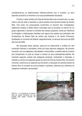175
considerando-se os determinantes histórico-culturais que a constitui, os seus
aspectos produtivos e inventivos e as suas possibilidades educativas.
É sobre o saber artístico da Folia de Santos Reis que se tratará aqui, ou seja,
sobre a arte de saber e aprender a cultura artística entre devotos-artistas de Santos
Reis. Com base nos pressupostos construídos no decorrer das investigações,
objetiva-se analisar e refletir sobre a educação que se processa no interior de um
grupo organizado e situado no contexto das classes populares, tendo por referência
as situações e interlocuções mantidas com alguns dos sujeitos que participam das
Companhias de Santos Reis do Jardim das Aroeiras e do Jardim Primavera,
localizadas no município de Goiânia, especificamente, no decorrer dos anos de 2004
até início de 2006.
Na exposição deste capítulo, optou-se em desenvolver a análise em três
momentos distintos e articulados, tendo por base algumas categorias. No primeiro
momento, com as categorias culturalidade e historicidade, a análise trata do contexto
das Companhias no qual se situam e movem os seus participantes-sujeitos. No
momento seguinte, usando das categorias produção, criatividade e reiteração, a
reflexão se centra nos aspectos gerais do ritual da Folia de Santos Reis. No terceiro
momento, examina-se os aspectos que envolvem a educação de devotos-artistas de
Santos Reis no contexto de suas jornadas e cantorias, utilizando por referência as
categorias mediação e apropriação.
FOTO 2 – A Companhia de Santos
Reis do Jardim Primavera em sua
jornada pela região noroeste de
Goiânia.
 