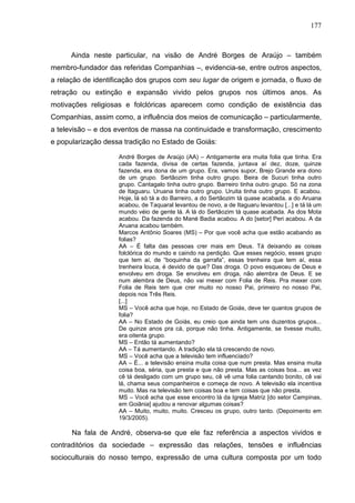 177
Ainda neste particular, na visão de André Borges de Araújo – também
membro-fundador das referidas Companhias –, evidencia-se, entre outros aspectos,
a relação de identificação dos grupos com seu lugar de origem e jornada, o fluxo de
retração ou extinção e expansão vivido pelos grupos nos últimos anos. As
motivações religiosas e folclóricas aparecem como condição de existência das
Companhias, assim como, a influência dos meios de comunicação – particularmente,
a televisão – e dos eventos de massa na continuidade e transformação, crescimento
e popularização dessa tradição no Estado de Goiás:
André Borges de Araújo (AA) – Antigamente era muita folia que tinha. Era
cada fazenda, divisa de certas fazenda, juntava aí dez, doze, quinze
fazenda, era dona de um grupo. Era, vamos supor, Brejo Grande era dono
de um grupo. Sertãozim tinha outro grupo. Beira de Sucuri tinha outro
grupo. Cantagalo tinha outro grupo. Barreiro tinha outro grupo. Só na zona
de Itaguaru. Uruana tinha outro grupo. Uruita tinha outro grupo. E acabou.
Hoje, lá só tá a do Barreiro, a do Sertãozim tá quase acabada, a do Aruana
acabou, de Taquaral levantou de novo, a de Itaguaru levantou [...] e tá lá um
mundo véio de gente lá. A lá do Sertãozim tá quase acabada. As dos Mota
acabou. Da fazenda do Mané Badia acabou. A do [setor] Peri acabou. A da
Aruana acabou também.
Marcos Antônio Soares (MS) – Por que você acha que estão acabando as
folias?
AA – É falta das pessoas crer mais em Deus. Tá deixando as coisas
folclórica do mundo e caindo na perdição. Que esses negócio, esses grupo
que tem aí, de “boquinha da garrafa”, essas trenheira que tem aí, essa
trenheira louca, é devido de que? Das droga. O povo esqueceu de Deus e
envolveu em droga. Se envolveu em droga, não alembra de Deus. E se
num alembra de Deus, não vai mexer com Folia de Reis. Pra mexer com
Folia de Reis tem que crer muito no nosso Pai, primeiro no nosso Pai,
depois nos Três Reis.
[...]
MS – Você acha que hoje, no Estado de Goiás, deve ter quantos grupos de
folia?
AA – No Estado de Goiás, eu creio que ainda tem uns duzentos grupos...
De quinze anos pra cá, porque não tinha. Antigamente, se tivesse muito,
era oitenta grupo.
MS – Então tá aumentando?
AA – Tá aumentando. A tradição ela tá crescendo de novo.
MS – Você acha que a televisão tem influenciado?
AA – É... a televisão ensina muita coisa que num presta. Mas ensina muita
coisa boa, séria, que presta e que não presta. Mas as coisas boa... as vez
cê tá desligado com um grupo seu, cê vê uma folia cantando bonito, cê vai
lá, chama seus companheiros e começa de novo. A televisão ela incentiva
muito. Mas na televisão tem coisas boa e tem coisas que não presta.
MS – Você acha que esse encontro lá da Igreja Matriz [do setor Campinas,
em Goiânia] ajudou a renovar algumas coisas?
AA – Muito, muito, muito. Cresceu os grupo, outro tanto. (Depoimento em
19/3/2005).
Na fala de André, observa-se que ele faz referência a aspectos vividos e
contraditórios da sociedade – expressão das relações, tensões e influências
socioculturais do nosso tempo, expressão de uma cultura composta por um todo
 