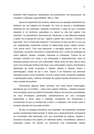 16
proletária / Bem linguaruda / desabusada, sem preconceitos / de casca grossa / de
chinelinha / e filharada” (apud RAMON, 1983, p. 198).
Quanto ao depoimento de Anselmo, observa-se que aspectos significativos se
destacam em sua trajetória de formação. Em meio às lacunas e simplificações
presentes em sua explicação, sobressai inicialmente a noção de que o processo
educativo é um fenômeno espontâneo ou natural na vida dos sujeitos (“sai
cantando”; “fui aprendendo”), decorrente das “influências” ou das diferentes relações
e ações (“fui na garupa do meu pai”; “agarrei a ajudar meu cunhado”; “continuei no
lugar dele”; “ele e o irmão dele cantavam”; “nos tiramos os verso pra ele”), e, por sua
vez, estabelecidas socialmente durante um determinado tempo (“desde menino”;
“com quinze anos”). Com este argumento, a educação aparece como um ato
interessado, conduzido intencional e insistentemente com o intuito da realização de
certos objetivos, desejos, vontades, interesses ou inclinações. Trata-se de um
processo motivado com vistas à sua conservação e desenvolvimento, tanto na
dimensão pessoal como por uma coletividade. Desse ponto de vista, esta se situa
como uma construção histórica não linear, com continuidade e ruptura, direcionada à
objetivação de certas conquistas e atitudes, fazeres e saberes, ensino e
aprendizagens, modos de ser e viver. Educar é um fenômeno que demanda
interações sociais, trocas simbólicas, convívio e ajuda mútua, constantes repetições
e aperfeiçoadas ações, mediante atividades de sujeitos situados ativamente em um
dado contexto sociocultural.
Contrariando algumas idéias correntes, com estas breves observações,
percebe-se que os humildes – vistos como sujeitos históricos – também possuem
uma concepção sobre sua história de formação. Mesmo com lacunas e parcialidades
em suas formulações, geralmente, caracterizando-se por uma concepção
fragmentada e difusa sobre a realidade, acreditamos ser fundamental a
compreensão do que os humildes têm a dizer e a realidade a nos ensinar sobre o
processo educativo em que estão envoltos.
De fato, as situações educativas, aqui ilustradas, não apresentam novidades
quando consideradas historicamente. É sabido que o desenvolvimento sociocultural
da humanidade está relacionado com uma diversidade de práticas, relações e
processos educativos dos sujeitos, em diferentes idades, circunstâncias, saberes e
instituições sociais. No entanto, ao buscarmos uma compreensão dessas
 