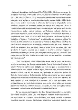 178
relacionado de práticas significativas (WILLIAMS, 2000). Admite-se um campo de
tensões e interesses, continuidades e rupturas, conservadorismos e transformações
(GULLAR, 2002; VÁZQUEZ, 1977), um conjunto partilhado de expressões humanas
que criam-se e recriam-se na dinâmica das relações sociais (IANNI, 1992). Neste
caso, ocorre tanto o movimento de afirmação da tradição e religiosidade, como
também a negação das “coisas do folclore”, da tradição e da crença em Deus – o
que tem ocasionado, entre outras coisas, o desaparecimento de grupos de Folia que
representavam certas regiões goianas. Manifestações culturais distintas se
contrapõem no cenário social: por um lado, as tradições e “coisas boas” do mundo, a
religiosidade e as Folias; por outro lado, o esquecimento das coisas sagradas e
tradições, a “droga”, a “trenheira louca”, a substituição das “coisas do folclore” (a
música da folia) pelas “coisas da perdição” (a música da “boquinha da garrafa”). No
caso da mídia, em particular, da televisão, André considera que o seu conteúdo e
influência abrangem tanto as coisas “boas e sérias” como as coisas que “não
prestam”. A imagem, segundo ele, é capaz de incentivar, motivar, resgatar o
sentimento de pertença – “as vez cê tá desligado com um grupo seu, cê vê uma folia
cantando bonito, cê vai lá, chama seu companheiros e começa de novo. A televisão
ela incentiva muito”.
Como característica desta reciprocidade entre povo e grupo de devotos-
artistas, a nominação das Companhias de Santos Reis do Jardim das Aroeiras e do
Jardim Primavera reafirma esta tradição, por meio da qual se expressa tanto a
identificação de suas origens quanto a região para onde estes se voltam em suas
jornadas – nesse caso, em sua maioria, bairros situados no contexto da periferia de
Goiânia. Aproximando-se desta realidade, de fato, apreende-se que esses grupos
carregam as marcas de um determinado segmento social, assim como a história de
seus lugares. Em sua originalidade e unicidade, tais grupos afirmam-se como
protagonistas de um contexto sociocultural onde, entre outras coisas, as pessoas
convivem e trabalham, celebram crenças e conquistas, renovam convicções, valores
e costumes, comemoram e festejam santos, parentes e tradições.
Em sua maioria, os integrantes das duas Companhias residem no município
de Goiânia, Estado de Goiás. Uma parte do grupo no bairro Jardim das Aroeiras –
na região leste – e a outra no Jardim Primavera – na região noroeste. Importante
considerar que não é menos significativa e freqüente a participação daqueles que
 