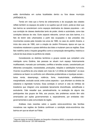 179
estão domiciliados em outras localidades dentro ou fora desse município
(APÊNDICE A).
Tendo em vista que a forma de ordenamento e de ocupação das cidades
reflete também os espaços de poder e os sujeitos que ali vivem, pode-se dizer que
tais bairros se caracterizam como espaços destinados às classes populares – em
sua condição de classes destituídas tanto de poder, direito e autoridade, como das
condições básicas de vida. Outro aspecto relevante, comum aos dois bairros, é o
fato de terem sido urbanizados a partir das ocupações e das pressões dos
movimentos sociais pela moradia nos anos de 1980, no caso do Jardim Aroeira, e
início dos anos de 1990, com a criação do Jardim Primavera, época em que os
moradores receberam a posse definitiva dos lotes e mudaram para as regiões. Esse
fato redefiniu tanto o traçado geográfico como a composição demográfica, histórica e
cultural de duas áreas na periferia da cidade.
Considerando os distintos territórios e grupos sociais que compõem uma
metrópole como Goiânia, tais pessoas se situam num espaço historicamente
multifacetado, marcado por contrastes, conflitos e tensões sociais, caracterizado por
diferentes concepções, necessidades, produções, relações e satisfações humanas.
Vivendo na periferia de uma cidade com mais de 1,2 milhão de habitantes4
, os seus
cotidianos se fazem no confronto com diferentes problemáticas e injustiças sociais –
baixa renda, desemprego, violência, fome, insalubridade, analfabetismo,
marginalidade, exclusão social, entre outros aspectos – que afrontam os direitos de
cidadania e dignidade humana. Essa condição é comum à vida de milhões de
brasileiros que integram uma sociedade tipicamente diversificada, estratificada e
excludente. Vale ressaltar que, paradoxalmente, na avaliação de alguns dos
participantes dos grupos de folia, aos poucos, tais problemas sociais têm sido
amenizados por ações governamentais e, especialmente, por entidades não-
governamentais e pela comunidade da região.
Análises mais recentes sobre o quadro sócio-econômico das famílias
moradoras nas regiões de Goiânia confirmam a condição sócio-econômica dos
bairros em que se situam as Folias:
4
Segundo dados do Instituto Brasileiro de Geografia e Estatística (IBGE), a população estimada para
Goiânia em 2005 era de 1.201.006 habitantes.
 