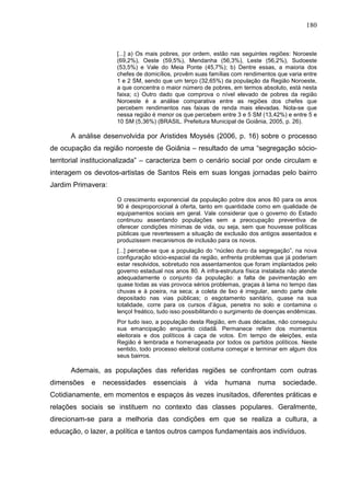 180
[...] a) Os mais pobres, por ordem, estão nas seguintes regiões: Noroeste
(69,2%), Oeste (59,5%), Mendanha (56,3%), Leste (56,2%), Sudoeste
(53,5%) e Vale do Meia Ponte (45,7%); b) Dentre essas, a maioria dos
chefes de domicílios, provêm suas famílias com rendimentos que varia entre
1 e 2 SM, sendo que um terço (32,65%) da população da Região Noroeste,
a que concentra o maior número de pobres, em termos absoluto, está nesta
faixa; c) Outro dado que comprova o nível elevado de pobres da região
Noroeste é a análise comparativa entre as regiões dos chefes que
percebem rendimentos nas faixas de renda mais elevadas. Nota-se que
nessa região é menor os que percebem entre 3 e 5 SM (13,42%) e entre 5 e
10 SM (5,36%) (BRASIL. Prefeitura Municipal de Goiânia, 2005, p. 26).
A análise desenvolvida por Aristides Moysés (2006, p. 16) sobre o processo
de ocupação da região noroeste de Goiânia – resultado de uma “segregação sócio-
territorial institucionalizada” – caracteriza bem o cenário social por onde circulam e
interagem os devotos-artistas de Santos Reis em suas longas jornadas pelo bairro
Jardim Primavera:
O crescimento exponencial da população pobre dos anos 80 para os anos
90 é desproporcional à oferta, tanto em quantidade como em qualidade de
equipamentos sociais em geral. Vale considerar que o governo do Estado
continuou assentando populações sem a preocupação preventiva de
oferecer condições mínimas de vida, ou seja, sem que houvesse políticas
públicas que revertessem a situação de exclusão dos antigos assentados e
produzissem mecanismos de inclusão para os novos.
[...] percebe-se que a população do “núcleo duro da segregação”, na nova
configuração sócio-espacial da região, enfrenta problemas que já poderiam
estar resolvidos, sobretudo nos assentamentos que foram implantados pelo
governo estadual nos anos 80. A infra-estrutura física instalada não atende
adequadamente o conjunto da população: a falta de pavimentação em
quase todas as vias provoca sérios problemas, graças à lama no tempo das
chuvas e à poeira, na seca; a coleta de lixo é irregular, sendo parte dele
depositado nas vias públicas; o esgotamento sanitário, quase na sua
totalidade, corre para os cursos d’água, penetra no solo e contamina o
lençol freático, tudo isso possibilitando o surgimento de doenças endêmicas.
Por tudo isso, a população desta Região, em duas décadas, não conseguiu
sua emancipação enquanto cidadã. Permanece refém dos momentos
eleitorais e dos políticos à caça de votos. Em tempo de eleições, esta
Região é lembrada e homenageada por todos os partidos políticos. Neste
sentido, todo processo eleitoral costuma começar e terminar em algum dos
seus bairros.
Ademais, as populações das referidas regiões se confrontam com outras
dimensões e necessidades essenciais à vida humana numa sociedade.
Cotidianamente, em momentos e espaços às vezes inusitados, diferentes práticas e
relações sociais se instituem no contexto das classes populares. Geralmente,
direcionam-se para a melhoria das condições em que se realiza a cultura, a
educação, o lazer, a política e tantos outros campos fundamentais aos indivíduos.
 