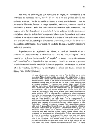 181
Em meio às contradições que compõem as forças, os movimentos e as
dinâmicas da realidade social, percebe-se no dia-a-dia dos grupos sociais nas
periferias urbanas – dentre os quais se situam o grupo aqui estudado – que se
processam diferentes formas de reagir, conceber, expressar, construir, resistir e
transformar o mundo – tanto em suas dimensões materiais como simbólicas. Tais
grupos, além de interpretarem a realidade de forma própria, também conseguem
estabelecer algumas ações eficientes em resposta às suas demandas e interesses,
satisfazer suas necessidades e possibilidades, fundamentar suas práticas e crenças,
criar suas alternativas, estratégias e trajetórias. Contrariam, assim, certas limitações,
imposições e estigmas que lhes recaem na condição de grupos subalternos em uma
sociedade capitalista.
Reportando-se ao depoimento de Miguel, no qual ele comenta sobre o
paradoxo do “esquecimento” e “afirmação” da Folia de Reis por alguns – seus
produtores – e de sua “rememoração” e “negação” por outros – comum às pessoas
da “comunidade” –, pode-se ilustrar este complexo contexto em que se processam
as particularidades vividas nas/entre as classes populares, em especial, ao que se
refere às relações, resistências, representações e práticas dos devotos-artistas de
Santos Reis. Conforme Miguel:
[...] Mas, infelizmente, cê sabe que hoje, a Folia de Reis, ela foi muito
esquecida. Não pela comunidade, esquecida pelos próprio folião no saber
trabalhar a folia. Porque saber trabalhar a folia é diferente, mas esquece o
jeito de trabalhar. Agora, se ocê esquece, com a comunidade todo mundo a
lembra de Folia de Reis, todo mundo tem um haver. Cê vai conversar com
as pessoas, elas falam: “Lá na minha terra é assim, assim, assim”; “Em tal
lugar que eu morava, a folia gira assim, assim, assim”; “Em tal lugar gira de
noite”. Quer dizer, eles têm um conhecimento. Só que cada lugar [as
pessoas falam]: “Ah! Eles bebiam demais. Eles faziam coisas que não
podia”. Eu acho que não pode. Então, a gente sentiu assim que as pessoas
sentiu rejeitada, né? E a folia pra eles... rejeitando a folia por causa da
bebedeira, por causa dos problemas que o próprio folião causa em torno da
folia. Por isso que hoje, tem muita gente que gosta, que eu sei que gosta,
mas tem essa diferença, tem esse medo – de tá acompanhando, tá
assistindo na casa deles, pedindo pra ir [na sua própria casa]... só pra sujar
a casa, fazer bagunça. O que atrapalhou muito nóis no passado foi isso.
Então hoje, a realidade, o presente, graças a Deus, tá caminhando para o
lado certo. O pessoal tá entendendo que não pode tá aquela bebedeira,
tem que ir parando, tem que chegar, né? E fazer coisa melhor. [...] Eu vou
debatendo com o pessoal que as folia aqui vai melhorando, graças a Deus,
graças os Três Reis Santos e graças a gente que tá batendo contra e
mostrando pro pessoal que não é daquele jeito. Então é isso que eu acabei
de dizer, a comunidade em si gosta. Mas sente esse lado, esse peso.
Porque lá onde que viveu, lá onde que morou, lá onde que tem, o trem [a
folia] lá era bagunçado. Você mesmo, como já girou muito, sabe como é
difícil encontrar uma folia igual essa nossa que tá hoje. Sempre eu falo
pr'os folião: “Não é fácil!” Por quê nóis não temos muito folião? Por causa
 