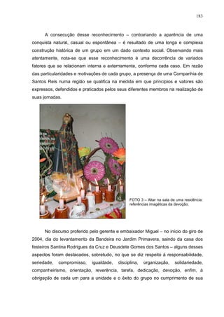 183
A consecução desse reconhecimento – contrariando a aparência de uma
conquista natural, casual ou espontânea – é resultado de uma longa e complexa
construção histórica de um grupo em um dado contexto social. Observando mais
atentamente, nota-se que esse reconhecimento é uma decorrência de variados
fatores que se relacionam interna e externamente, conforme cada caso. Em razão
das particularidades e motivações de cada grupo, a presença de uma Companhia de
Santos Reis numa região se qualifica na medida em que princípios e valores são
expressos, defendidos e praticados pelos seus diferentes membros na realização de
suas jornadas.
FOTO 3 – Altar na sala de uma residência:
referências imagéticas da devoção.
No discurso proferido pelo gerente e embaixador Miguel – no início do giro de
2004, dia do levantamento da Bandeira no Jardim Primavera, saindo da casa dos
festeiros Santina Rodrigues da Cruz e Deusdete Gomes dos Santos – alguns desses
aspectos foram destacados, sobretudo, no que se diz respeito à responsabilidade,
seriedade, compromisso, igualdade, disciplina, organização, solidariedade,
companheirismo, orientação, reverência, tarefa, dedicação, devoção, enfim, à
obrigação de cada um para a unidade e o êxito do grupo no cumprimento de sua
 
