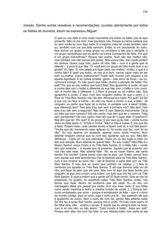 184
missão. Dentre outras ressalvas e recomendações, ouvidas atentamente por todos
os foliões ali reunidos, assim se expressou Miguel:
O que eu vou falar é uma coisa importante pra todos os folião que tá aqui
presente. Não só pra mim, mas pra todos nós. Porque eu tenho certeza que
eu sem vocês eu num faço nada. É a mesma coisa de vocês também, sem
eu, também num vai pra lado nenhum. Então, é um precisando do outro.
Nós somos um grupo, e esse grupo, eu considero e falo que é verdade, é
um grupo maravilhoso que eu tenho na minha Companhia de Reis. Por que
é um grupo maravilhoso? Porque são unidos. Num são dos melhor não,
mas também nós não somos dos piores. Nós somos bão, isso vocês podem
ter certeza. Quem ouça nóis, quem vê nóis, fala – num é a gente que tá
falando – o povo é que fala: “Ó, você tem um grupo de folia muito bom e eu
gostei!” Eu falei: “E nóis peleja pra fazer cada vez melhor”. Então, o que é a
minha fala? É pedir pra todos, se nós já é bom, vamos caçar meio de ser
bom ou melhor. Como melhorando? Tratar todo mundo com respeito e ter
aquela dignidade. E as coisas erradas, gente – pelo amor de Deus – se viu,
comunica comigo. Eu não quero que folião chame a atenção de folião. Por
quê? Por que eu sou melhor que tudo? Não! Sou igualzinho à vocês, só que
a minha fala com o folião é diferente da sua fala com o folião e com outro,
né? A minha fala é diferente. [...] Num é porque eu sô melhor não. Sou
igualzinho à vocês. E aqui, num tem ninguém melhor do que o outro. [...]
Para os Três Reis Santos, nós não têm diferença pra nada. Por quê? Cê faz
a sua voz, eu faço a minha – eu não vou fazer a minha, a sua, a dele... de
ninguém, eu tenho que fazer só a minha. A verdade num é essa? Então,
que diferença tem? Tem jeito d’eu sair sem a primeira voz? Não tem! Tem
jeito d’eu sair sem a segunda? Não tem! E nem faltando instrumento. Cê já
viu folia sair sem caixeiro? Ele não canta, mas tem que ter o caixeiro. Folia
sem pandeirista? Ele num canta, mas tem que ter o lugar dele. O pastorim?
Nós têm que ter. Por quê? É do grupo. É por isso qu’eu falo – vocês nunca
viram eu falar assim ó: “A folia é minha”. Não! A folia é nossa. É nós que faz
a festa. Podem notar, ocês cantam bonito e fazem tudo lá, e nós fala assim:
“Vocês que tão merecendo esse aplauso aí, foi vocês que fez, num foi eu
não”. Eu sou apenas um ajudante, apenas como vocês mesmo. Num
adianta ninguém pensar que eu num sou ajudante, que eu sou. Não tem
diferença... Cada um na sua colocação. Cada um no seu lugar e cada um
tem sua solução. Num adianta eu querer falar: “Eu sou o bão!” Não! Bão é o
Nosso Senhor Jesus Cristo e os Três Reis Santos. E o folião bão – vocês
têm que entender – é aquele que tá presente. Aquele que tá ausente, pra
nós não vale nada. Não adianta falar: “Ah, se eu trazer fulano, ele canta
bonito! Faz bonito!” Canta bonito mas não tá aqui, uai! Então, vamos ficar
com aquele que está fazendo feio. Ele tá fazendo para os Três Reis Santos,
num é pra mostrar ao povo não – ele tá fazendo a parte dele com os Três
Reis Santos. É isso que eu quero que ponham na cabeça. [...] Nós tá
cantando pra agradar os Três Reis Santos. É ele que domina cada um de
nós, pra fazer do jeito que ele quer. Nós num tá aqui pra fazer bonito pra
ninguém, tá aqui pra cumprir uma ordem, um trato que nós fez com os Três
Reis Santos. E qual a ordem que a gente dá? É fazer bonito. Que se nós foi
preparado, foi guiado, foi escolhido pelos Três Reis Santos, então, nós
temos que fazer dentro do conforme que ele pede. Eu só sou um
mensageiro deles pra passar pra vocês, num sou mais nada. E sou folião
como vocês mesmos e tenho a mesma função de vocês. [...] Porque tem
muito embaixador que acha – porque é embaixador de folia – que é o dono
do mundo (chega, pisa no outro, joga o outro pra lá... não sabendo ele que
é igualzinho ao outro). Sem o outro ele num faz, gente! Não adianta nada!
Só nós faz a coisa ficar bonita, porque nós é unido. Tá tudo unido assim ó!
Se faltar dois, três... acabou o grupo. É aquilo que eu sempre bato na tecla,
num é só nós não, eu falo assim: “Todo mundo é folião”. Sabe por quê?
Porque sem eles nós num faz folia. O que adianta bater num porta se ela
 