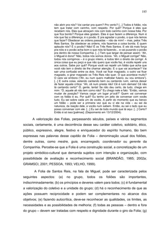 185
não abrir pra nós? Vai cantar pra quem? Pro vento? [...] Todos é folião, nós
tem que tratar com carinho, com respeito. Por quê? Porque é eles que
recebem nós. Eles que abraçam nós com todo carinho com nossa folia. Por
que fica bonito? Porque eles gostam. Eles é que fazem a diferença. Num é
nós que faz a diferença, é o povão. E pra agradar o povão, o que nós temos
que fazer? Obedecer as ordens passadas – não de mim! – mas, pelos Três
Reis Santos. Se obedecer as ordens, nós fazemos a coisa bonita. E quem
aplaude nós? É o povão? Não! É os Três Reis Santos. E ele dá mais força
pra nóis e o povão acha bom o que nóis tá fazendo... e vai puxando o povão
pra dentro de nossa Companhia. [...] Tem que largar de pensar assim: “Ah,
o Miguel é dono!” Não, todos nós somos donos. “Ah, o Miguel corrige!” Não,
todos nós corrigimos – é o grupo inteiro, e todos têm o direito de corrigir. A
única coisa que eu peço e que não quero que vocês faz, é vocês repelir uns
aos outros. Sabe por quê? Porque você vai repelir um folião que acha que
você não tem o direito de lhe chamar atenção. E o que vai acontecer? Vai
sair uma confusão entre os dois. Você vai ficar magoado, o outro vai ficar
magoado, e girar magoado os Três Reis não quer. O que acontece muito?
O cara vai embora (“Ah, eu num quero maltratar fulano, eu vou embora”).
[...] E outra coisa, estando cantando bem ou cantando ruim, vamos deixar
de fazer aquela crítica: “Ah, cê num presta não! Cê é ruim demais! Cê não
tá cantando certo!” Ó, gente, tenta! Se não deu certo, de tudo, chega em
mim: “Ó, aquele ali não tem como não!” Eu chego nele e falo: “Então, vamos
mudar de posição? Vamos caçar um lugar pr’ocê?” Quem vai conversar
com os folião é eu. Por quê? Eu tenho um jeito de conversar com vocês
tudo. Eu sei sobre cada um de vocês. A partir do momento que eu benzo
um folião – pode ser a primeira vez que eu vi ele na vida – eu sei da
natureza, da reação dele, e vocês num sabem. Então, eu sei o lado que eu
posso conversar com ele. [...] Eu sei de todo mundo que tá aqui. [...] Certo?
Então é só isso [palmas]. (Depoimento em 13/12/2004).
A valorização das Folias, perpassando séculos, países e vários segmentos
sociais, certamente, é uma decorrência desse seu caráter coletivo, solidário, ético,
público, expressivo, alegre, festivo e enriquecedor do espírito humano, tão bem
expressas nas palavras desse capitão de Folia – denominação usual dos foliões,
dentre outras, como mestre, guia, encarregado, coordenador ou gerente da
Companhia. Percebe-se que a Folia é uma construção social, a concretização de um
projeto simbólico-cultural que demanda sujeitos com intenção e organização, com
possibilidade de avaliação e reconhecimento social (BRANDÃO, 1985; 2002a;
GRAMSCI, 2001; PESSOA, 1993; VELHO, 1999).
A Folia de Santos Reis, na fala de Miguel, pode ser caracterizada pelos
seguintes aspectos: (a) no grupo, todos os foliões são importantes,
indiscriminadamente; (b) os princípios e deveres valem para todos; (c) é fundamental
a valorização do coletivo e a unidade do grupo; (d) há o reconhecimento de que as
ações possuem reciprocidade e podem ser complementares no alcance dos
objetivos; (e) fazendo autocrítica, deve-se reconhecer as qualidades, os limites, as
necessidades e as possibilidades de melhoria; (f) todas as pessoas – dentro e fora
do grupo – devem ser tratadas com respeito e dignidade durante o giro da Folia; (g)
 
