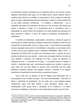 186
as impressões externas constituem-se em indicativos éticos e de conduta a serem
seguidos internamente pelo grupo; (h) os foliões devem manter respeito mútuo e
contribuir para amenizar os conflitos; (i) cada pessoa é única e exerce um relevante
papel no grupo, independentemente das atribuições e idade; (j) os bons foliões são
os que estão presentes contribuindo – no cotidiano e efetivamente – com a
realização das ações da Companhia; (k) dentro ou fora do grupo, todo aquele que
recebe a Bandeira é folião; (l) é fundamental tanto a convivência como a
participação do “povão” dentro da Companhia; (m) todos aqueles que participam do
grupo possuem o direito e o dever de corrigir os problemas, principalmente, o
embaixador.
O sentido de coletividade, reciprocidade, convivência, unidade do grupo na
consecução da missão instituída é condição fundamental à existência e êxito de uma
Companhia5
de Santos Reis. Como um grupo social – “forma básica da associação
humana: agregado social que tem uma entidade e vida própria, e se considera como
um todo, com as suas tradições morais e materiais” (FERREIRA, 1986, p. 871) –, a
Companhia de Santos Reis se realiza em consonância com o conjunto de atos e
sentidos recíprocos de seus sujeitos – mesmo que com papéis distintos na trama de
suas relações e contextos. Na realização da Folia, o grupo se referencia na
avaliação do povo – os devotos de um lugar – e se propõe assumir o respeito, o
carinho, a dignidade pelo outro, reconhecendo aqueles que recebem o grupo em
suas casas. Em sua fala, Miguel se assume como autoridade que tem poder
partilhado, enquanto mediador das relações, evitando a discórdia e as mágoas,
advertindo da importância do envolvimento e a presença no grupo.
Outro ponto que se destaca na fala de Miguel está relacionado com a
preocupação de que a prática do grupo – com suas individualidades – não tenha ou
ganhe o significado de “espetáculo”. Na sua visão, ela é uma tradição passada
“diretamente” pelos Três Reis Santos e deve prevalecer. Nesse caso, a
manifestação no/em grupo serve à realização da fé individual e, só assim,
promoveria a satisfação, a harmonia e o bom desempenho durante o giro da Folia.
5
No Novo Dicionário Aurélio, a palavra companhia está relacionada com os seguintes significados:
“1. Ato de acompanhar. 2. Aquilo ou aquele que acompanha. 3. Pessoa com quem se está ou se
vive, com quem se convive [...] 4. Séqüito, comitiva. 5. Reunião de pessoas para um fim comum. 6.
Trato íntimo, convivência, convívio [...] 9. Subdivisão de batalhão comandada por um capitão”
(FERREIRA, 1986, p. 439).
 