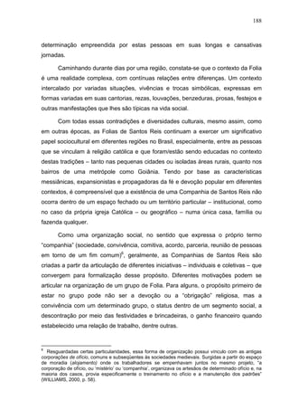 188
determinação empreendida por estas pessoas em suas longas e cansativas
jornadas.
Caminhando durante dias por uma região, constata-se que o contexto da Folia
é uma realidade complexa, com contínuas relações entre diferenças. Um contexto
intercalado por variadas situações, vivências e trocas simbólicas, expressas em
formas variadas em suas cantorias, rezas, louvações, benzeduras, prosas, festejos e
outras manifestações que lhes são típicas na vida social.
Com todas essas contradições e diversidades culturais, mesmo assim, como
em outras épocas, as Folias de Santos Reis continuam a exercer um significativo
papel sociocultural em diferentes regiões no Brasil, especialmente, entre as pessoas
que se vinculam à religião católica e que foram/estão sendo educadas no contexto
destas tradições – tanto nas pequenas cidades ou isoladas áreas rurais, quanto nos
bairros de uma metrópole como Goiânia. Tendo por base as características
messiânicas, expansionistas e propagadoras da fé e devoção popular em diferentes
contextos, é compreensível que a existência de uma Companhia de Santos Reis não
ocorra dentro de um espaço fechado ou um território particular – institucional, como
no caso da própria igreja Católica – ou geográfico – numa única casa, família ou
fazenda qualquer.
Como uma organização social, no sentido que expressa o próprio termo
“companhia” (sociedade, convivência, comitiva, acordo, parceria, reunião de pessoas
em torno de um fim comum)6
, geralmente, as Companhias de Santos Reis são
criadas a partir da articulação de diferentes iniciativas – individuais e coletivas – que
convergem para formalização desse propósito. Diferentes motivações podem se
articular na organização de um grupo de Folia. Para alguns, o propósito primeiro de
estar no grupo pode não ser a devoção ou a “obrigação” religiosa, mas a
convivência com um determinado grupo, o status dentro de um segmento social, a
descontração por meio das festividades e brincadeiras, o ganho financeiro quando
estabelecido uma relação de trabalho, dentre outras.
6
Resguardadas certas particularidades, essa forma de organização possui vínculo com as antigas
corporações de ofício, comuns e subseqüentes às sociedades medievais. Surgidas a partir do espaço
de moradia (alojamento) onde os trabalhadores se empenhavam juntos no mesmo projeto, “a
corporação de ofício, ou ‘mistério’ ou ‘companhia’, organizava os artesãos de determinado ofício e, na
maioria dos casos, provia especificamente o treinamento no ofício e a manutenção dos padrões”
(WILLIAMS, 2000, p. 58).
 