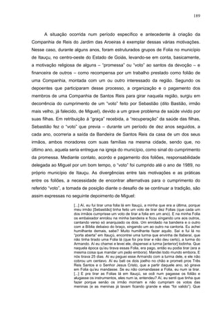 189
A situação ocorrida num período específico e antecedente à criação da
Companhia de Reis do Jardim das Aroeiras é exemplar dessas várias motivações.
Nesse caso, durante alguns anos, foram estruturados grupos de Folia no município
de Itauçu, no centro-oeste do Estado de Goiás, levando-se em conta, basicamente,
a motivação religiosa de alguns – “promessa” ou “voto” ao santos da devoção – e
financeira de outros – como recompensa por um trabalho prestado como folião de
uma Companhia, montada com um ou outro interessado da região. Segundo os
depoentes que participaram desse processo, a organização e o pagamento dos
membros de uma Companhia de Santos Reis para girar naquela região, surgiu em
decorrência do cumprimento de um “voto” feito por Sebastião (dito Bastião, irmão
mais velho, já falecido, de Miguel), devido a um grave problema de saúde vivido por
suas filhas. Em retribuição à “graça” recebida, a “recuperação” da saúde das filhas,
Sebastião fez o “voto” que previa – durante um período de dez anos seguidos, a
cada ano, ocorreria a saída da Bandeira de Santos Reis da casa de um dos seus
irmãos, ambos moradores com suas famílias na mesma cidade, sendo que, no
último ano, aquela seria entregue na igreja do município, como sinal do cumprimento
da promessa. Mediante contato, acordo e pagamento dos foliões, responsabilidade
delegada ao Miguel por um bom tempo, o “voto” foi cumprido até o ano de 1989, no
próprio município de Itauçu. As divergências entre tais motivações e as práticas
entre os foliões, a necessidade de encontrar alternativas para o cumprimento do
referido “voto”, a tomada de posição diante o desafio de se continuar a tradição, são
assim expressas no seguinte depoimento de Miguel:
[...] Aí, eu fui tirar uma folia lá em Itauçú, a minha que era a última, porque
meu irmão [Sebastião] tinha feito um voto de tirar dez Folias (que cada um
dos irmãos cumprisse um voto de tirar a folia em um ano). E na minha Folia
os embaixador enrolou na minha bandeira e ficou xingando uns aos outros,
cantando verso só anarquiado os dois. Um enrolado na bandeira e o outro
com a Bíblia debaixo do braço, xingando um ao outro na cantoria. Eu achei
humilhante demais, sabe? Muito humilhante fazer aquilo. Saí e fui lá no
“porta aberta” em Itauçú, encontrei uma turma que envinha de Itaberaí, que
não tinha tirado uma Folia lá (que foi pra tirar e não deu certo), a turma do
Armando. Aí eu chamei e levei ele, dispensei a turma [anterior] todinha. Que
naquela época qu’eu tirava essas Folia, era pago, então eu podia tirar (era a
mesma coisa que mandar um peão embora). Mandei todo mundo embora. E
nós tirava 25 dias. Aí eu peguei esse Armando com a turma dele, e ele não
cobrou um centavo. Aí eu bati os dois joelho no chão e prometi pros Três
Reis Santos e o Senhor Jesus Cristo, que a partir daquele ano, só girava
em Folia qu’eu mandasse. Se eu não comandasse a Folia, eu num ia tirar.
[...] E pra tirar as Folias lá em Itauçú, se ocê num pagasse os folião e
alugasse os instrumentos, eles num ia, entendeu? Aí, eu senti que tinha que
fazer porque senão os irmão morriam e não cumpriam os votos das
meninas (e as meninas já tavam ficando grande e elas “foi valido”). Que
 