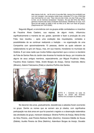 190
elas nasceu tudo de... sei lá como é que eles fala, nasceu [na condição] que
num iam escapar, mas escapou todas duas, entendeu? E o meu irmão [pai
das meninas] fez um voto: “Que nóis era dez irmão, era dez Folia que nóis
ia tirar, se as meninas escapasse.” Escapou. Só que ele tinha dez filhos,
ganhava mixaria [não tinha condições financeiras], trabalhava na roça, num
dava pra ele pagar os folião e tirar as folia (e lá, eles num fazia de graça).
(Depoimento em 15/01/2006).
Segundo Miguel, a convivência com os grupos então contratados e o incentivo
de Faustina Alves Caetano, sua esposa, de algum modo, influenciou
significativamente a maneira de ver, gostar, aprender e fazer a produção de uma
Folia. Isso resultou – após uma avaliação das inquietações, vontades e
possibilidades de se continuar realizando a tradição – na organização de uma
Companhia com aproximadamente 15 pessoas, dentre as quais estavam os
colaboradores no giro em Itauçu, mas, em sua maioria, moradores no município de
Goiânia. É por essa razão que muitos foliões argumentam que a coroa e a bandeira
da Folia de Santos Reis do Jardim das Aroeiras foi trazida de Itauçu, por iniciativa de
alguns de seus antigos membros, especialmente, por Miguel Prudêncio Vilela,
Faustina Alves Caetano Vilela, André Borges de Araújo, Osmar Aramídio Albino
(Mineiro), Ademir Felicíssimo (Pelé) e Libertino Porfírio dos Santos.
FOTO 4 – Cantoria na casa do
Miguel, no Jardim das Aroeiras:
Cântico de Louvação do presépio.
No decorrer dos anos, gradualmente, desistências e adesões foram ocorrendo
no grupo. Dentre os nomes que se somam aos já citados, com significativa
participação nos dois anos em que foi possível o registro e a observação sistemática
das atividades do grupo, merecem destaque: Silvéria Porfírio de Araújo, Maria Emília
da Silva Pereira, José Pereira Barbosa Neto (Zezinho), Graciana Dábilla de Sousa
(Dábila), Aurélio Pereira da Silva (Nelinho), Ademilson Borges de Araújo, Osvaldo
 