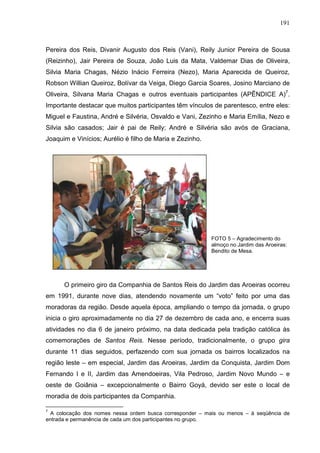 191
Pereira dos Reis, Divanir Augusto dos Reis (Vani), Reily Junior Pereira de Sousa
(Reizinho), Jair Pereira de Souza, João Luis da Mata, Valdemar Dias de Oliveira,
Silvia Maria Chagas, Nézio Inácio Ferreira (Nezo), Maria Aparecida de Queiroz,
Robson Willian Queiroz, Bolívar da Veiga, Diego Garcia Soares, Josino Marciano de
Oliveira, Silvana Maria Chagas e outros eventuais participantes (APÊNDICE A)7
.
Importante destacar que muitos participantes têm vínculos de parentesco, entre eles:
Miguel e Faustina, André e Silvéria, Osvaldo e Vani, Zezinho e Maria Emília, Nezo e
Silvia são casados; Jair é pai de Reily; André e Silvéria são avós de Graciana,
Joaquim e Vinícios; Aurélio é filho de Maria e Zezinho.
FOTO 5 – Agradecimento do
almoço no Jardim das Aroeiras:
Bendito de Mesa.
O primeiro giro da Companhia de Santos Reis do Jardim das Aroeiras ocorreu
em 1991, durante nove dias, atendendo novamente um “voto” feito por uma das
moradoras da região. Desde aquela época, ampliando o tempo da jornada, o grupo
inicia o giro aproximadamente no dia 27 de dezembro de cada ano, e encerra suas
atividades no dia 6 de janeiro próximo, na data dedicada pela tradição católica às
comemorações de Santos Reis. Nesse período, tradicionalmente, o grupo gira
durante 11 dias seguidos, perfazendo com sua jornada os bairros localizados na
região leste – em especial, Jardim das Aroeiras, Jardim da Conquista, Jardim Dom
Fernando I e II, Jardim das Amendoeiras, Vila Pedroso, Jardim Novo Mundo – e
oeste de Goiânia – excepcionalmente o Bairro Goyá, devido ser este o local de
moradia de dois participantes da Companhia.
7
A colocação dos nomes nessa ordem busca corresponder – mais ou menos – à seqüência de
entrada e permanência de cada um dos participantes no grupo.
 