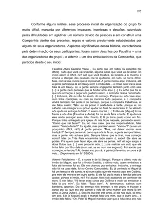 192
Conforme alguns relatos, esse processo inicial de organização do grupo foi
muito difícil, marcada por diferentes impasses, incertezas e desafios, sobretudo
pelas dificuldades em aglutinar um número devido de pessoas e em constituir uma
Companhia dentro dos preceitos, regras e valores previamente estabelecidos por
alguns de seus organizadores. Aspectos significativos dessa história, caracterizada
pela determinação de seus participantes, foram assim descritos por Faustina – uma
das organizadoras do grupo – e Ademir – um dos embaixadores da Companhia, que
participa desde o seu início:
Faustina Alves Caetano Vilela – Eu acho que em todos os aspectos [foi
difícil]. Tudo que você vai levantar, alguma coisa que você vai levantar, no
início assim é difícil, né? Até que você localiza, se localiza a si mesmo e
chama a atenção das pessoas pra tá ajudando, em tudo, se torna difícil.
Mas, com a luta, nunca que é impossível. A gente iniciou aqui, inclusive, até
a gente participava lá em Itauçu com o irmão dele – o irmão dele tirava essa
folia lá em Itauçu. Aí, a gente sempre engajando também junto com eles
[...]; a gente nem pensava que ia fundar uma aqui. [...] Eu acho que foi aí
que nós começou a pegar um gostinho assim, e entender dessa caminhada.
[...] Inclusive, até eu não fui assim, do começo. Porque eu, nós tava aqui,
num tinha condições, eu com os meninos tudo pequeno, e o compadre
André também não podia ir do começo, porque o compadre trabalhava, aí
ele falou assim: “Não, eu só posso ir sexta-feira a tarde, porque aí, no
sábado, vai entregar e eu posso ajudar no final de sexta feira. E no sábado
nós ajuda na entrega da folia”. E assim nós fez. [...] Então ele [Miguel] foi na
frente e nós dois [Faustina e André] foi na sexta feira a tarde. E ajudamos
eles ainda entregar essa folia. Pronto. E lá já tinha posto como um fim.
Porque tinha entregado pra igreja. Aí nós ficou naquela, pensando assim:
“Como que vai fazer?” Eu, no meu caso, pra me responsabilizar, falar
assim: “Vamos fazer!?” Eu ajudei, mas pra falar assim: “Vamos!?” (ia ser um
pouquinho difícil, né?) A gente pensou: “Mas, vai deixar morrer essa
tradição?” Sempre pensando como que nós ia fazer, a gente sempre falava,
mas a gente não achava jeito. Sempre falava que ia tirar, mas começar
como? Mas os Três Reis encaminha tudo assim ó, sabe? Ele abre as
portas. Pra quem quer fazer algo, ele abre as portas, né? Aí logo surgiu a
dona Dulce que, [...] veio procurar nóis, [...] pra realizar um voto que ela
tinha feito pro filho dela (num sei, se eu num me engano!). Foi aonde que
começou, entendeu? Aí, desse ano pra cá, a gente já levantou a coroa e já
veio... (Depoimento em 8/12/2004).
Ademir Felicíssimo – É, a coroa é de lá [Itauçu]. Porque o último voto do
irmão do Miguel, que foi o finado Bastião, o último voto, quem embaixou a
folia até terminar foi eu. Ele me chamou pra embaixar. Inclusive, a entrega
não foi na casa dele, foi no Centro Comunitário. Eu já conhecia o Miguel já
há um tempo e ele sumiu, e eu num sabia que ele morava aqui em Goiânia,
pra mim ele morava em outro canto. E ele foi pra lá mais a família dele pra
ajudar, porque é irmão, né? Foi ajudar. Nóis ficô acabando de conhecer de
novo. E ele falou: “Vô levar essa coroa pra Goiânia e você vai embaixar a
folia lá pra mim”. Eu falei: “Tudo bem”. Aí terminamos, saímos com
bandeira, giramos. Dia da entrega nóis entregô, e ele pegou e trousse a
coroa pra cá, que era pra cumpri o voto de uma mulher que mora lá em
cima, a Dona Dulce [...]. Era pra ela tirar três anos, aí ela não quis, só tirou
um ano. Ele [o Miguel] pegô e mandô falar pra mim, que o outro ano... o
irmão dele falou: “Oh, Pelé! O Miguel mandou falar que a folia esse ano não
 