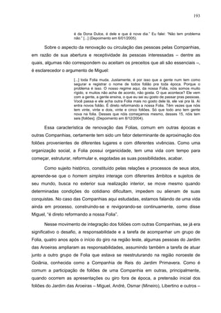 193
é da Dona Dulce, é dele e que é nove dia.” Eu falei: “Não tem problema
não.” [...] (Depoimento em 6/01/2005).
Sobre o aspecto da renovação ou circulação das pessoas pelas Companhias,
em razão de sua abertura e receptividade às pessoas interessadas – dentre as
quais, algumas não correspondem ou aceitam os preceitos que ali são essenciais –,
é esclarecedor o argumento de Miguel:
[...] toda Folia muda. Justamente, é por isso que a gente num tem como
segurar e registrar o nome de todos folião pra toda época. Porque o
problema é isso. O nosso regime aqui, da nossa Folia, nóis somos muito
rígido, e muitos não acha de acordo, não gosta. O que acontece? Ele vem
com a gente, a gente ensina, o que eu sei eu gosto de passar pras pessoas.
Você passa e ele acha outra Folia mais no gosto dele lá, ele vai pra lá. Aí
entra novos folião. É direto reformando a nossa Folia. Têm vezes que nóis
tem vinte, vinte e dois, vinte e cinco foliões. Só que todo ano tem gente
nova na folia. Desses que nóis começamos mesmo, desses 15, nóis tem
seis [foliões]. (Depoimento em 8/12/2004).
Essa característica de renovação das Folias, comum em outras épocas e
outras Companhias, certamente tem sido um fator determinante de aproximação dos
foliões provenientes de diferentes lugares e com diferentes vivências. Como uma
organização social, a Folia possui organicidade, tem uma vida com tempo para
começar, estruturar, reformular e, esgotadas as suas possibilidades, acabar.
Como sujeito histórico, constituído pelas relações e processos de seus atos,
apreende-se que o homem simples interage com diferentes âmbitos e sujeitos de
seu mundo, busca no exterior sua realização interior, se move mesmo quando
determinadas condições do cotidiano dificultam, impedem ou alienam de suas
conquistas. No caso das Companhias aqui estudadas, estamos falando de uma vida
ainda em processo, construindo-se e revigorando-se continuamente, como disse
Miguel, “é direto reformando a nossa Folia”.
Nesse movimento de integração dos foliões com outras Companhias, se já era
significativo o desafio, a responsabilidade e a tarefa de acompanhar um grupo de
Folia, quatro anos após o início do giro na região leste, algumas pessoas do Jardim
das Aroeiras ampliaram as responsabilidades, assumindo também a tarefa de atuar
junto a outro grupo de Folia que estava se reestruturando na região noroeste de
Goiânia, conhecida como a Companhia de Reis do Jardim Primavera. Como é
comum a participação de foliões de uma Companhia em outras, principalmente,
quando ocorrem as apresentações ou giro fora de época, a pretensão inicial dos
foliões do Jardim das Aroeiras – Miguel, André, Osmar (Mineiro), Libertino e outros –
 