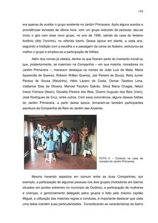 194
era apenas de auxiliar o grupo existente no Jardim Primavera. Após alguns acertos e
providências tomadas de última hora, com um grupo reduzido de pessoas, deu-se
início o giro com esse novo grupo, no ano de 1995, saindo da casa do festeiro
Antônio (dito Toninho), no referido bairro. Dessa época em diante, a cada ano,
seguindo a tradição com a escolha e a passagem da coroa ao festeiro, estruturou-se
melhor o grupo e ampliou-se a participação de foliões.
Além dos nomes já citados, dentre os que fizeram parte do momento inicial ou
que, posteriormente, se inseriram na Companhia – em sua maioria, moradores no
Jardim Primavera –, merecem destaque os nomes de João Luis da Mata, Maria
Aparecida de Queiroz, Robson Willian Queiroz, Jair Pereira de Souza, Reily Junior
Pereira de Sousa (Reizinho), Hélio Lázaro da Costa, Osmar Teodoro Lima,
Valdemar Dias de Oliveira, Manoel Teodoro Galvão, Silvia Maria Chagas, Nézio
Inácio Ferreira (Nezo), Osvaldo Pereira dos Reis, Divanir Augusto dos Reis (Vani),
José Rodrigues da Cruz, entre outros. Com essa convivência, alguns desses foliões
do Jardim Primavera, a partir dessa época, tornaram-se também participantes
assíduos da Companhia de Reis do Jardim das Aroeiras.
FOTO 6 – Cantoria na casa de
morador do Jardim Primavera.
Mesmo havendo aspectos em comum entre as duas Companhias, por
exemplo, a participação de algumas pessoas nos dois grupos (moradores em bairros
situados em pontos extremos no município de Goiânia), a participação de mulheres
e crianças, o gerenciamento delegado pelos grupos e feito pelo mesmo capitão
Miguel, a utilização das mesmas regras e condutas, é importante destacar que cada
uma delas mantém suas particularidades. Considerando as características do bairro
 