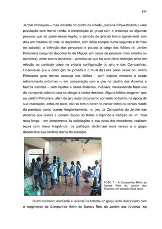 195
Jardim Primavera – mais distante do centro da cidade, precária infra-estrutura e uma
população com menor renda, a composição do grupo com a presença de algumas
pessoas que só giram nessa região, o período de giro no bairro (geralmente seis
dias em meados do mês de dezembro, com início sempre numa segunda e término
no sábado), a definição dos percursos e pousos a cargo dos foliões do Jardim
Primavera (segundo depoimento de Miguel, em casas de pessoas mais simples ou
humildes), entre outros aspectos – percebe-se que há uma clara distinção tanto em
relação ao contexto como na própria configuração do giro e das Companhias.
Observa-se que a condução da jornada e o ritual da Folia pelas casas no Jardim
Primavera gera menos cansaço nos foliões – com trajetos menores e casas
relativamente próximas –, em comparação com o giro no Jardim das Aroeiras e
bairros vizinhos – com trajetos e casas distantes, inclusive, necessitando fazer uso
do transporte coletivo para se chegar a certos destinos. Alguns foliões alegaram que
no Jardim Primavera, além do giro estar circunscrito somente no bairro, na época de
sua realização, antes do natal, não se tem o dever de cantar todos os versos diante
do presépio, como ocorre, freqüentemente, no giro da Companhia do Jardim das
Aroeiras que realiza a jornada depois do Natal, cumprindo a tradição de um ritual
mais longo – em atendimento às solicitações e aos votos dos moradores, realizam
rezas com maior freqüência, os palhaços declamam mais versos e o grupo
desenvolve sua cantoria diante do presépio.
FOTO 7 – A Companhia Mirim de
Santos Reis do Jardim das
Aroeiras: em posição ritual típica
Outro momento marcante e recente na história do grupo está relacionado com
o surgimento da Companhia Mirim de Santos Reis do Jardim das Aroeiras, no
 