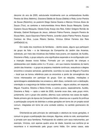 196
decorrer do ano de 2005, estruturada inicialmente com os embaixadores Aurélio
Pereira da Silva (Nelinho), Graciana Dábilla de Sousa (Dábila) e Reily Junior Pereira
de Sousa (Reizinho), os pastorim Diego Garcia Soares e Marcos Vinícius Alves de
Souza (Tico), os cantores e instrumentistas Anna Maria Souza Mesquita, Carlos
Caetano Souza Mesquita, Cleisla Evely Araújo dos Reis, Edilon Grégore Romão de
Almeida, Gabriel Rodrigues de Jesus, Jeferson Palma Pereira, Joaquim Pereira de
Sousa Neto, Joyce Sayonara Palma Pereira, Juranês Lázaro Palma Pereira, Kayque
Cardoso da Silva, Lucas Ribeiro Santos, Vinícius Gilmar Ferreira dos Reis
(APÊNDICE A).
Em razão dos incentivos de familiares – dentre esses, alguns que participam
de grupo de folia – e de lideranças da Companhia do Jardim das Aroeiras,
sobretudo, por meio das iniciativas dos foliões mais jovens, em especial, de Aurélio,
Graciana e Reily, o grupo adquiriu uma significativa expansão e re-configuração com
a inserção desses novos foliões. Formado por um conjunto de crianças e
adolescentes com idades entre 4 e 15 anos – em sua maioria moradores do bairro
Jardim das Aroeiras – o grupo se preparou mediante contínuos, exaustivos e alegres
encontros e ensaios semanais, geralmente, ocorridos na casa do Miguel e Faustina
– local que se tornou referência para os encontros e ponto de convergência dos
novos interessados em participar do grupo. Com as relações, mediações e
aprendizagens estabelecidas nos ensaios e, além disso, contando com a dedicação,
orientação e a segurança de foliões mais experientes – alguns adultos, em especial,
Miguel, Faustina, Silvéria e Maria Emília, e outros jovens, especialmente, Aurélio,
Graciana e Reily –– após o natal de 2005, durante onze dias, este grupo mirim,
juntamente, com o grupo dos adultos, alternou suas cantorias nas casas da região.
Neste primeiro giro de época da Companhia Mirim, observou-se o quanto foi profícua
a participação conjunta de distintas e unidas gerações em torno de um projeto social
comum, integradas em torno de uma vontade coletiva, no sentido gramsciano do
termo.
Orientando-se pelo princípio da valorização e abertura às novas gerações, é
comum no grupo a participação das crianças. Algumas, ainda no colo, acompanham
a jornada com seus familiares. Participando do coletivo com seus instrumentos, por
exemplo, Vinícios, com apenas quatro anos de idade, tocando sua sonfona já se
reconhece e é reconhecido pelo grupo como folião. Em certos casos, esta
 