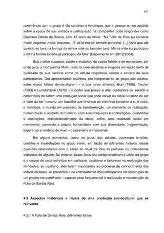 197
convivência com o grupo é tão contínua e longínqua, que a pessoa ao ser argüida
sobre a época de sua entrada e participação na Companhia pode responder como
Graciana Dábila de Sousa, com 13 anos de idade: “Na Folia de Reis eu comecei
muito pequena, muito pequena... E de lá pra cá sempre participei. [...] Acho que até
quando eu tava na barriga da minha mãe eu também tava. Minha mãe ela participou
e minha família todinha já participou da folia” (Depoimento em 29/12/2004).
Sob o olhar surpreso, atento e avaliativo de outros foliões e de moradores, por
onde girou a Companhia Mirim, esta foi bem recebida e elogiada em razão tanto da
qualidade de sua cantoria como da atitude respeitosa, solene e sincera de seus
participantes. Ora apresentando sozinhos, ora integrando-se ao grupo dos adultos,
estes novos foliões demonstraram – o que havia afirmado Bosi (1986), Fischer
(1983) e Lunatcharski (1975) – o poder que possui a arte: mediadora de sentido e
construtora de saber; uma produção social que pode elevar ou eleva o estado de ser
e viver do ser humano; um trabalho que favorece ao indivíduo perceber a si, o outro,
a realidade, o mundo em processo de transformação; um momento de realização,
humanização e unidade do humano, com suas fraquezas e contradições, qualidades
e convicções, independentemente da idade; enfim, uma realidade social em
movimento, cantando a própria humanidade com sua diversidade, fragmentação,
esperança e vontade de viver – o possível e o impossível.
Em alguns momentos, como no grupo dos adultos, ocorreram tensões,
conflitos e insatisfações no grupo mirim, em razão de diferentes motivos, desde
questões relacionadas com o saber do ritual da folia às palavras ou brincadeiras
indevidas de alguém. No entanto, esses fatos não comprometeram a união do grupo
e o desejo de cada indivíduo em participar, colaborar e favorecer na realização das
atividades, ao contrário, eles foram importantes ao processo de conhecimento das
individualidades ali presentes e no entrosamento dos participantes na construção de
um projeto compartilhado – aspecto esse fundamental à realização e manutenção da
Folia de Santos Reis.
4.2 Aspectos históricos e rituais de uma produção sociocultural que se
reinventa
4.2.1 A Folia de Santos Reis: diferentes fontes
 