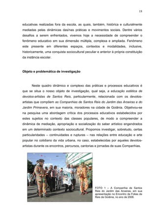 18
educativas realizadas fora da escola, as quais, também, histórica e culturalmente
mediadas pelas dinâmicas das/nas práticas e movimentos sociais. Dentre vários
desafios a serem enfrentados, vivemos hoje a necessidade de compreender o
fenômeno educativo em sua dimensão múltipla, complexa e ampliada. Fenômeno
este presente em diferentes espaços, contextos e modalidades, inclusive,
historicamente, uma conquista sociocultural peculiar e anterior à própria constituição
da instância escolar.
Objeto e problemática de investigação
Neste quadro dinâmico e complexo das práticas e processos educativos é
que se situa o nosso objeto de investigação, qual seja, a educação estética de
devotos-artistas de Santos Reis, particularmente, relacionada com os devotos-
artistas que compõem as Companhias de Santos Reis do Jardim das Aroeiras e do
Jardim Primavera, em sua maioria, moradores na cidade de Goiânia. Objetivou-se
na pesquisa uma abordagem crítica dos processos educativos estabelecidos por
estes sujeitos no contexto das classes populares, de modo a compreender a
dinâmica de mediação, apropriação e socialização do saber artístico engendrados
em um determinado contexto sociocultural. Propomos investigar, sobretudo, certas
particularidades – continuidades e rupturas – nas relações entre educação e arte
popular no cotidiano da vida urbana, no caso, estabelecidas por aqueles devotos-
artistas durante os encontros, percursos, cantorias e jornadas de suas Companhias.
FOTO 1 – A Companhia de Santos
Reis do Jardim das Aroeiras, em sua
apresentação no Encontro de Folias de
Reis de Goiânia, no ano de 2006.
 