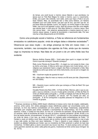 199
do tempo, pra você louvar o menino Jesus falando o que aconteceu na
época que os Três Reis Magos foi visitar o menino, que é o nascimento.
Então, pra quem não entende, num sabe, acha que hoje a Folia é só pra
fazer folclore. Mas, as autoridade tem a folia como folclore, um folclore
brasileiro que num pode morrer, que tem que tá vivo, que tem que ter, só
pra fazer festa pra agradar o povo, né? Agora, na minha origem e dos meus
folião, nós num é pra agradar o povo. Nóis faz porque nóis têm uma religião
que admite fazer, e nóis ama os Três Reis Santos e o menino Jesus. Que
nós vamos fazer... nós estamos apresentando a mesma época em que o
menino Jesus nasceu. A gente tá recordando o nascimento dele. Por isso
nóis faz a folia (Depoimento em 8/12/2004).
Como uma produção social e histórica, a Folia se referencia em fundamentos
enraizados no catolicismo popular, vindo de antigas datas e distantes sociedades10
.
Observa-se que essa noção – da antiga presença da folia em nosso meio – é
recorrente, também, nas concepções dos agentes da Folia, ainda que de maneira
vaga ou imprecisa no tempo. Nas falas de um jovem e de um velho folião isso fica
evidente:
Marcos Antônio Soares (MS) – Você sabe dizer qual é a origem da folia?
Como é que ela começou? Quando começou?
Reily Junior Pereira de Sousa (RS) – A origem eu num posso te dizer, mas
eu tenho uma base. A folia eu acho que começou com muito tempo, com o
religioso que resolveram fazer a viagem dos Reis e começaram a folia. Mas
naquela eu acho que ainda num tinha instrumento, era só com a imagem do
Santo.
MS – Você tem noção de quando foi isso?
RS – Não tenho. Mas foi mais ou menos uns 80 anos pra trás. (Depoimento
em 3/01/2005).
MS – Quando é que o senhor acha que começou a Folia de Reis? Em que
época que foi?
Osvaldo Pereira dos Reis (OR) – A Folia de Reis, Marcos, pelo o que eu sei,
pelo o que eu entendo, e eu já vi muita gente comentar, a Folia de Reis foi
vindo pro Brasil pelos português. [...] Então a tradição da Folia de Reis já tá
completando ou já completou um século, né? Foi trazida por eles, os
português... E ali foi começando e aquelas pessoas foi integrando e aí foi
criando os grupos.
10
Diversas narrativas na Bíblia (2005) fazem referência à música como meio de oração, celebração,
anúncio, entre outros. Em várias passagens essas referências podem ser encontradas como, por
exemplo, no livro dos Salmos (considerado um livro poético do Antigo Testamento, originalmente
formulado com orações para serem cantadas e acompanhas de instrumentos): “25 O teu cortejo
aparece, ó Deus, o cortejo do meu Deus, do meu rei, a caminho do santuário. 26 Na frente marcham
os cantores, atrás os tocadores de harpa, no meio as jovens, tocando pandeiros” (Sl 68, 25-26); e no
livro de Isaías (escrito, provavelmente, no século VIII a.C.; considerado um dos profetas anunciadores
da vinda de Jesus, e por isso, as vezes é falado ou cantado pelos embaixadores de Folia): “10
Cantem a Javé um cântico novo! Que o louvem até os confins da terra; que o celebrem o mar e tudo
o que nele existe, as ilhas com seus habitantes. 11 Que o deserto e suas cidades se alegrem,
exultem as aldeias habitadas por Cedar; que os moradores de Petra aclamem e gritem do topo das
montanhas. 12 Dêem glória a Javé e anunciem seu louvor nas ilhas. 13 Javé avança como um herói,
como guerreiro acende seu ardor; solta gritos de guerra, mostrando-se forte contra seus inimigos” (Is
42, 10-13).
 
