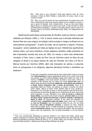 200
MS – Mas como é que começou? Você sabe alguma coisa de como
começou a Folia de Reis? Desde o nascimento de Jesus, como é que
começou a folia?
OR – Não, aí já num foi dentro do meu conhecimento. Eu passei mais a ter
mais conhecimento sobre esse assunto depois que eu integrei no grupo, e
que a gente foi fazendo mais conhecimento, é que eu tive mais noção.
Agora essa é a verdade que eu afirmo pra você, a Folia de Reis foi vindo
pro Brasil pelos português. [...] Agora, como eles giraram, como é que foi no
começo, isso eu num tenho informação ainda, ainda, né? (Depoimento em
20/03/2005).
Reafirmando parte dessa compreensão de Osvaldo, pode-se retomar o estudo
realizado por Moreyra (1983, p. 143). A autora mostra que a devoção dedicada aos
Santos Reis tem suas origens na tradição cristã européia e chegou ao Brasil com os
colonizadores portugueses11
. A partir de então, ela se expandiu e adquiriu “diversas
roupagens”, sendo realizada por todas as regiões do país. Referências significativas
dessas raízes, com seus símbolos e rituais religiosos cantados, estão presentes em
dois importantes escritos dos anos de 1500, um menos e outro mais diretamente
vinculado à Folia, como o relato de Pero Vaz de Caminha sobre os fatos de sua
chegada no Brasil e as peças teatrais de José de Anchieta. Da Carta a El Rei D.
Manuel escrita por Caminha (2005), além das interações de valores e costumes
entre os portugueses e os indígenas, algumas elementos formais e simbólicos se
destacam:
E hoje que é sexta-feira, primeiro dia de maio, pela manhã, saímos em terra
com nossa bandeira; e fomos desembarcar acima do rio, contra o sul onde
nos pareceu que seria melhor arvorar a cruz, para melhor ser vista. E ali
marcou o Capitão o sítio onde haviam de fazer a cova para a fincar. E
enquanto a iam abrindo, ele com todos nós outros fomos pela cruz, rio
abaixo onde ela estava. E com os religiosos e sacerdotes que cantavam,
à frente, fomos trazendo-a dali, a modo de procissão. Eram já aí
quantidade deles [os índios], uns setenta ou oitenta; e quando nos assim
viram chegar, alguns se foram meter debaixo dela [a cruz], ajudar-nos.
Passamos o rio, ao longo da praia; e fomos colocá-la onde havia de ficar,
que será obra de dois tiros de besta do rio. Andando-se ali nisto, viriam bem
cento cinqüenta, ou mais. Plantada a cruz, com as armas e a divisa de
Vossa Alteza, que primeiro lhe haviam pregado, armaram altar ao pé dela.
Ali disse missa o padre frei Henrique, a qual foi cantada e oficiada por
esses já ditos. Ali estiveram conosco, a ela, perto de cinqüenta ou
sessenta deles, assentados todos de joelho assim como nós. E quando
se veio ao Evangelho, que nos erguemos todos em pé, com as mãos
levantadas, eles se levantaram conosco, e alçaram as mãos, estando
assim até se chegar ao fim; e então tornaram-se a assentar, como nós. E
quando levantaram a Deus, que nos pusemos de joelhos, eles se puseram
assim como nós estávamos, com as mãos levantadas, e em tal maneira
11
Para uma compreensão detalhada do percurso histórico e da música das Folias, desde suas
origens européias ao contexto regional goiano, considero essencial a leitura dos dois textos de Yara
Moreyra publicados na Revista Goiana de Artes (v. 4 n. 2, jul-dez 1983), com os títulos: “De folias, de
reis e de Folias de Reis” e “Música nas Folias de Reis ‘Mineiras’ de Goiás”.
 
