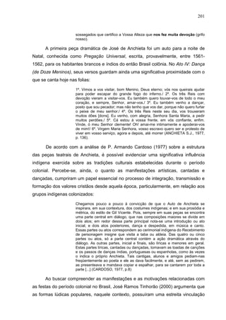 201
sossegados que certifico a Vossa Alteza que nos fez muita devoção (grifo
nosso).
A primeira peça dramática de José de Anchieta foi um auto para a noite de
Natal, conhecida como Pregação Universal, escrita, provavelmente, entre 1561-
1562, para os habitantes brancos e índios do então Brasil colônia. No Ato IV: Dança
(de Doze Meninos), seus versos guardam ainda uma significativa proximidade com o
que se canta hoje nas folias:
1º. Vimos a vos visitar, bom Menino, Deus eterno; vós nos queirais ajudar
para poder escapar do grande fogo do inferno./ 2º. Os três Reis com
devoção vieram a visitar-vos. Eu também quero louvar-vos de todo o meu
coração, e sempre, Senhor, amar-vos./ 3º. Eu também venho a dançar,
posto que sou pecador; mas não tenho que vos dar, porque não quero furtar
o peixe de meu senhor./ 4º. Os três Reis neste seu dia, vos trouxeram
muitos dões [dons]. Eu venho, com alegria, Senhora Santa Maria, a pedir
muitos perdões./ 5º. Cá estou à vossa frente, em vós confiante, enfim.
Vinde, ó meu Senhor clemente! Oh! amai-me intimamente e apoderai-vos
de mim!/ 6º. Virgem Maria Senhora, vosso escravo quero ser e protesto de
viver em vosso serviço, agora e depois, até morrer (ANCHIETA S.J., 1977,
p. 136).
De acordo com a análise de P. Armando Cardoso (1977) sobre a estrutura
das peças teatrais de Anchieta, é possível evidenciar uma significativa influência
indígena exercida sobre as tradições culturais estabelecidas durante o período
colonial. Percebe-se, ainda, o quanto as manifestações artísticas, cantadas e
dançadas, cumpriram um papel essencial no processo de integração, transmissão e
formação dos valores cristãos desde aquela época, particularmente, em relação aos
grupos indígenas colonizados:
Chegamos pouco a pouco à convicção de que o Auto de Anchieta se
inspirara, em sua contextura, dos costumes indígenas; e em sua prosódia e
métrica, do estilo de Gil Vicente. Pois, sempre em suas peças se encontra
uma parte central em diálogo, que nas composições maiores se divide em
dois atos; em redor dessa parte principal nota-se uma introdução ou ato
inicial, e dois atos posteriores, dança e despedida, em música e canto.
Essas partes ou atos correspondem ao cerimonial indígena do Recebimento
de personagem insigne que visita a taba ou aldeia. Das quatro ou cinco
partes ou atos, só a parte central contém a ação dramática através do
diálogo. As outras partes, inicial e finais, são líricas e menores em geral.
Estas partes líricas, cantadas ou dançadas, tomavam as toadas de canções
e os passos de danças índias, portuguesas ou espanholas, como às vezes
o indica o próprio Anchieta. Tais cantigas, alunos e amigos pediam-nas
freqüentemente ao poeta e ele as dava facilmente, e até, sem as pedirem,
as presenteava e mandava copiar e espalhar, para se cantarem por toda a
parte [...] (CARDOSO, 1977, p.8)
Ao buscar compreender as manifestações e as motivações relacionadas com
as festas do período colonial no Brasil, José Ramos Tinhorão (2000) argumenta que
as formas lúdicas populares, naquele contexto, possuíram uma estreita vinculação
 