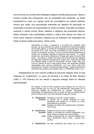 202
com as formas de controle sócio-ideológico-religioso mantido pelos jesuítas. Desde o
primeiro contato dos portugueses com as sociedades aqui existentes, as festas
constituíram-se como um espaço social de convergência de culturas distintas,
mesmo que, ainda, uma aproximação assentada em objetivos de dominação ou
aculturação, princípios de superioridade da cultura européia, imposição de práticas,
costumes e valores morais, éticos, estéticos e religiosos das sociedades ibéricas.
Nesse ambiente, toda manifestação artística e lúdica teria sempre por base um
fundo moral, religioso e educativo, aspectos que se sintetizam nas realizações das
Folias no Brasil, desde essa época. Desse modo,
Submetidos os índios e mamelucos a tal política de educação pelos
jesuítas, não seria realmente de esperar a existência de clima para qualquer
tipo de festa coletiva, no sentido de manifestação puramente lúdica, durante
os séculos XVI e XVII, nas áreas controladas por tais soldados da fé a
serviço da Companhia de Jesus. O que em suas primeiras experiências de
contato com as aldeias indígenas os inacianos iriam permitir – e a própria
escolha dos instrumentos solicitados a Portugal pelo padre Francisco Pires
indica – era apenas a atração dos índios mais jovens através da singeleza
dos folguedos populares portugueses de origem rural, a exemplo das folias
já conhecidas desde a época do "achamento" da terra. Folias, aliás, que,
muito ao contrário do que o nome parece indicar, não constituíam qualquer
oportunidade para loucuras libertadoras, mas uma forma muito bem
comportada de "simples e honesta diversão popular", conforme definição do
historiador dos jesuítas, padre Serafim Leite [...] (TINHORÃO, 2000, p. 33).
Estabelecendo de uma maneira sintética as possíveis relações entre os ritos
indígenas do “recebimento”, os autos de Anchieta e as Folias de Reis, Moreyra
(1983, p. 147) formulou em seu estudo a seguinte analogia sobre as referidas
representações:
Na verdade, a Folia de Reis apresenta certa analogia com os autos do
padre Anchieta que, por sua vez, são estreitamente relacionados com o
cerimonial indígena de Recebimento de pessoas importantes. A
transposição do Recebimento para as peças do padre e, posteriormente,
para as Folias de Reis, teria sido realizada da seguinte maneira:
A. Recebimento Saudação no encontro, longe da aldeia.
Anchieta O primeiro ato é sempre realizado no porto
(recebendo uma imagem ou um padre) ou a uma
certa distância do povoado.
Folia Chegada. Os foliões são recebidos pelos moradores,
fora da casa.
B. Recebimento Desfile em caminho novo e engalanado.
Anchieta Desfile ou procissão por caminho engalanado, com
canto, música ou dança, até o adro da igreja.
Folia Cortejo processional por um caminho enfeitado com
arcos, bandeirolas, flores e fitas - sempre com
cantoria.
C. Recebimento Na taba, conferência das visitas com os chefes.
 