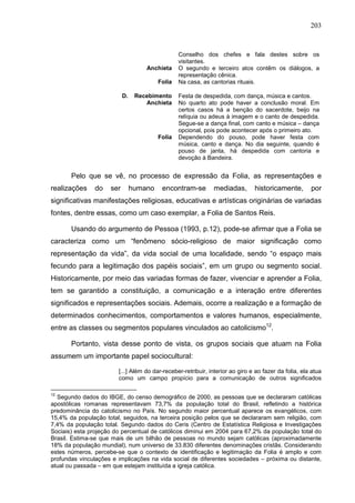 203
Conselho dos chefes e fala destes sobre os
visitantes.
Anchieta O segundo e terceiro atos contêm os diálogos, a
representação cênica.
Folia Na casa, as cantorias rituais.
D. Recebimento Festa de despedida, com dança, música e cantos.
Anchieta No quarto ato pode haver a conclusão moral. Em
certos casos há a benção do sacerdote, beijo na
relíquia ou adeus à imagem e o canto de despedida.
Segue-se a dança final, com canto e música – dança
opcional, pois pode acontecer após o primeiro ato.
Folia Dependendo do pouso, pode haver festa com
música, canto e dança. No dia seguinte, quando é
pouso de janta, há despedida com cantoria e
devoção à Bandeira.
Pelo que se vê, no processo de expressão da Folia, as representações e
realizações do ser humano encontram-se mediadas, historicamente, por
significativas manifestações religiosas, educativas e artísticas originárias de variadas
fontes, dentre essas, como um caso exemplar, a Folia de Santos Reis.
Usando do argumento de Pessoa (1993, p.12), pode-se afirmar que a Folia se
caracteriza como um “fenômeno sócio-religioso de maior significação como
representação da vida”, da vida social de uma localidade, sendo “o espaço mais
fecundo para a legitimação dos papéis sociais”, em um grupo ou segmento social.
Historicamente, por meio das variadas formas de fazer, vivenciar e aprender a Folia,
tem se garantido a constituição, a comunicação e a interação entre diferentes
significados e representações sociais. Ademais, ocorre a realização e a formação de
determinados conhecimentos, comportamentos e valores humanos, especialmente,
entre as classes ou segmentos populares vinculados ao catolicismo12
.
Portanto, vista desse ponto de vista, os grupos sociais que atuam na Folia
assumem um importante papel sociocultural:
[...] Além do dar-receber-retribuir, interior ao giro e ao fazer da folia, ela atua
como um campo propício para a comunicação de outros significados
12
Segundo dados do IBGE, do censo demográfico de 2000, as pessoas que se declararam católicas
apostólicas romanas representavam 73,7% da população total do Brasil, refletindo a histórica
predominância do catolicismo no País. No segundo maior percentual aparece os evangélicos, com
15,4% da população total, seguidos, na terceira posição pelos que se declararam sem religião, com
7,4% da população total. Segundo dados do Ceris (Centro de Estatística Religiosa e Investigações
Sociais) esta projeção do percentual de católicos diminui em 2004 para 67,2% da população total do
Brasil. Estima-se que mais de um bilhão de pessoas no mundo sejam católicas (aproximadamente
18% da população mundial), num universo de 33.830 diferentes denominações cristãs. Considerando
estes números, percebe-se que o contexto de identificação e legitimação da Folia é amplo e com
profundas vinculações e implicações na vida social de diferentes sociedades – próxima ou distante,
atual ou passada – em que estejam instituída a igreja católica.
 