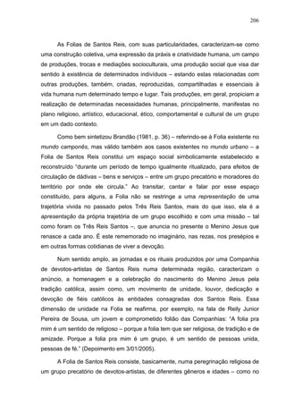 206
As Folias de Santos Reis, com suas particularidades, caracterizam-se como
uma construção coletiva, uma expressão da práxis e criatividade humana, um campo
de produções, trocas e mediações socioculturais, uma produção social que visa dar
sentido à existência de determinados indivíduos – estando estas relacionadas com
outras produções, também, criadas, reproduzidas, compartilhadas e essenciais à
vida humana num determinado tempo e lugar. Tais produções, em geral, propiciam a
realização de determinadas necessidades humanas, principalmente, manifestas no
plano religioso, artístico, educacional, ético, comportamental e cultural de um grupo
em um dado contexto.
Como bem sintetizou Brandão (1981, p. 36) – referindo-se à Folia existente no
mundo camponês, mas válido também aos casos existentes no mundo urbano – a
Folia de Santos Reis constitui um espaço social simbolicamente estabelecido e
reconstruído “durante um período de tempo igualmente ritualizado, para efeitos de
circulação de dádivas – bens e serviços – entre um grupo precatório e moradores do
território por onde ele circula.” Ao transitar, cantar e falar por esse espaço
constituído, para alguns, a Folia não se restringe a uma representação de uma
trajetória vivida no passado pelos Três Reis Santos, mais do que isso, ela é a
apresentação da própria trajetória de um grupo escolhido e com uma missão – tal
como foram os Três Reis Santos –, que anuncia no presente o Menino Jesus que
renasce a cada ano. É este rememorado no imaginário, nas rezas, nos presépios e
em outras formas cotidianas de viver a devoção.
Num sentido amplo, as jornadas e os rituais produzidos por uma Companhia
de devotos-artistas de Santos Reis numa determinada região, caracterizam o
anúncio, a homenagem e a celebração do nascimento do Menino Jesus pela
tradição católica, assim como, um movimento de unidade, louvor, dedicação e
devoção de fiéis católicos às entidades consagradas dos Santos Reis. Essa
dimensão de unidade na Folia se reafirma, por exemplo, na fala de Reily Junior
Pereira de Sousa, um jovem e comprometido folião das Companhias: “A folia pra
mim é um sentido de religioso – porque a folia tem que ser religiosa, de tradição e de
amizade. Porque a folia pra mim é um grupo, é um sentido de pessoas unida,
pessoas de fé.” (Depoimento em 3/01/2005).
A Folia de Santos Reis consiste, basicamente, numa peregrinação religiosa de
um grupo precatório de devotos-artistas, de diferentes gêneros e idades – como no
 