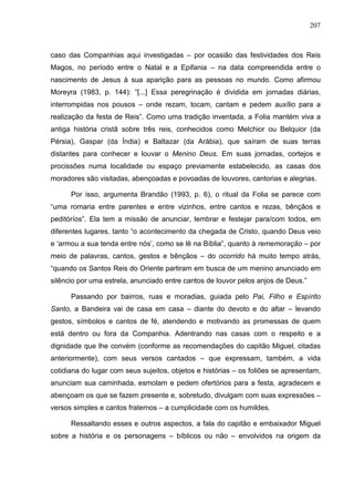 207
caso das Companhias aqui investigadas – por ocasião das festividades dos Reis
Magos, no período entre o Natal e a Epifania – na data compreendida entre o
nascimento de Jesus à sua aparição para as pessoas no mundo. Como afirmou
Moreyra (1983, p. 144): “[...] Essa peregrinação é dividida em jornadas diárias,
interrompidas nos pousos – onde rezam, tocam, cantam e pedem auxílio para a
realização da festa de Reis”. Como uma tradição inventada, a Folia mantém viva a
antiga história cristã sobre três reis, conhecidos como Melchior ou Belquior (da
Pérsia), Gaspar (da Índia) e Baltazar (da Arábia), que saíram de suas terras
distantes para conhecer e louvar o Menino Deus. Em suas jornadas, cortejos e
procissões numa localidade ou espaço previamente estabelecido, as casas dos
moradores são visitadas, abençoadas e povoadas de louvores, cantorias e alegrias.
Por isso, argumenta Brandão (1993, p. 6), o ritual da Folia se parece com
“uma romaria entre parentes e entre vizinhos, entre cantos e rezas, bênçãos e
peditóríos”. Ela tem a missão de anunciar, lembrar e festejar para/com todos, em
diferentes lugares, tanto “o acontecimento da chegada de Cristo, quando Deus veio
e ‘armou a sua tenda entre nós’, como se lê na Bíblia”, quanto à rememoração – por
meio de palavras, cantos, gestos e bênçãos – do ocorrido há muito tempo atrás,
“quando os Santos Reis do Oriente partiram em busca de um menino anunciado em
silêncio por uma estrela, anunciado entre cantos de louvor pelos anjos de Deus.”
Passando por bairros, ruas e moradias, guiada pelo Pai, Filho e Espírito
Santo, a Bandeira vai de casa em casa – diante do devoto e do altar – levando
gestos, símbolos e cantos de fé, atendendo e motivando as promessas de quem
está dentro ou fora da Companhia. Adentrando nas casas com o respeito e a
dignidade que lhe convém (conforme as recomendações do capitão Miguel, citadas
anteriormente), com seus versos cantados – que expressam, também, a vida
cotidiana do lugar com seus sujeitos, objetos e histórias – os foliões se apresentam,
anunciam sua caminhada, esmolam e pedem ofertórios para a festa, agradecem e
abençoam os que se fazem presente e, sobretudo, divulgam com suas expressões –
versos simples e cantos fraternos – a cumplicidade com os humildes.
Ressaltando esses e outros aspectos, a fala do capitão e embaixador Miguel
sobre a história e os personagens – bíblicos ou não – envolvidos na origem da
 