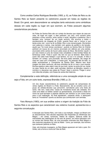 19
Como analisa Carlos Rodrigues Brandão (1993, p. 6), as Folias de Reis ou de
Santos Reis se fazem presente no catolicismo popular em todas as regiões do
Brasil. Em geral, sem desconsiderar as variações tanto estruturais como simbólicas
dessas em cada região ou lugar em que ocorram, as Folias possuem algumas
características peculiares:
As Folias de Santos Reis são um cortejo de devotos que viajam de casa em
casa, de lugar em lugar, e elas parecem, por isso, uma romaria entre
parentes e entre vizinhos, entre cantos e rezas, bênçãos e peditórios. Ela é
também uma ‘romaria’ de um duplo anúncio. Ela anuncia a todos o
acontecimento da chegada de Cristo, quando Deus veio e ‘armou a sua
tenda entre nós’, como se lê na Bíblia. Ela é uma rememoração. Ela lembra
com palavras e cantos, mas também com gestos de partilha e de benção,
aquilo que “há muito tempo aconteceu”, quando os Santos Reis do Oriente
partiram em busca de um menino anunciado em silêncio por uma estrela,
anunciado entre cantos de louvor pelos anjos de Deus. Ela lembra ‘aquilo’ e
por isso mesmo é uma de nossas mais completas e mais bonitas festas de
lembrança cristã. Triste é quem não tem do que se lembrar. Mais triste é
quem não sabe mais festejar o que lembra, na rua e no coração. A folia é
também um cortejo, uma procissão. Ela leva pelas estradas, ela chega de
casa em casa com a Bandeira, ‘a nossa guia’. As pessoas são da folia, ou
então acompanham a ‘Companhia de Santos Reis’. Mesmo sem levar
imagem de santo nenhuma, ela leva símbolos da fé e é isso o que importa.
Ela leva gestos e eles valem mais do que tudo: cantar na porta da rua; cantar
na casa, diante de um altar; pedir esmolas; distribuir as bênçãos; repartir a
comida e o descanso nas casas de ‘Pouso’; fazer o anúncio. Pregar o amor
com ditos tão simples, com frases de cantos tão fraternos.
Complementar a esta definição, referindo-se a uma concepção ampla do que
seja a Folia, em um outro texto, expressa Brandão (1983, p. 2):
Um dos rituais característicos do catolicismo popular de camponeses de
várias regiões do Brasil é a Folia. Basicamente, ela se constitui como um
grupo de artistas-devotos que percorrem, esmolando para uma festa de
santo, não raro, vasta área. Casas de moradores locais são visitadas. Em
cada uma delas os foliões cantam se apresentando, anunciando a festa em
nome da qual esmolam e pedindo dádivas (em dinheiro ou em outros bens)
para a sua realização. Ao final agradecem, cantando ainda, e abençoam
tanto os "moradores" quanto os devotos que contribuíram com esmolas.
Yara Moreyra (1983), em sua análise sobre a origem da tradição da Folia de
Santos Reis e os aspectos que caracterizam seu sistema musical, apresenta-nos a
seguinte conceituação:
A devoção aos Santos Reis, com toda a sua tradição, chegou ao Brasil com
os descobridores. Nos séculos seguintes são freqüentes as referências aos
Magos – em cartas, romances, relatos de viagens. Sabe-se então da
intensidade das celebrações do dia seis de janeiro, de índios batizados com
os nomes dos Santos Reis, de uma povoação chamada dos Reis Magos e
dos costumes populares do ciclo do Natal – como, por exemplo, dos homens
que cantavam pedindo os Reis.
Hoje, sob diversas roupagens, os Reis Magos aparecem em todo o país. Em
Goiás, sob a forma e nome de Folia de Reis.
 