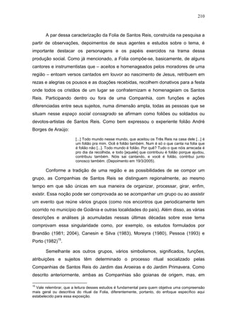 210
A par dessa caracterização da Folia de Santos Reis, construída na pesquisa a
partir de observações, depoimentos de seus agentes e estudos sobre o tema, é
importante destacar os personagens e os papéis exercidos na trama dessa
produção social. Como já mencionado, a Folia compõe-se, basicamente, de alguns
cantores e instrumentistas que – aceitos e homenageados pelos moradores de uma
região – entoam versos cantados em louvor ao nascimento de Jesus, retribuem em
rezas e alegrias os pousos e as doações recebidas, recolhem donativos para a festa
onde todos os cristãos de um lugar se confraternizam e homenageiam os Santos
Reis. Participando dentro ou fora de uma Companhia, com funções e ações
diferenciadas entre seus sujeitos, numa dimensão ampla, todas as pessoas que se
situam nesse espaço social consagrado se afirmam como foliões ou soldados ou
devotos-artistas de Santos Reis. Como bem expressou o experiente folião André
Borges de Araújo:
[...] Todo mundo nesse mundo, que aceitou os Três Reis na casa dele [...] é
um folião pra mim. Ocê é folião também. Num é só o que canta na folia que
é folião não [...]. Todo mundo é folião. Por quê? Tudo o que nóis arrecada é
pro dia da recolhida, e todo [aquele] que contribuiu é folião porque ajudou,
contribuiu também. Nóis sai cantando, e você é folião, contribui junto
conosco também. (Depoimento em 19/3/2005).
Conforme a tradição de uma região e as possibilidades de se compor um
grupo, as Companhias de Santos Reis se distinguem regionalmente, ao mesmo
tempo em que são únicas em sua maneira de organizar, processar, girar, enfim,
existir. Essa noção pode ser comprovada ao se acompanhar um grupo ou ao assistir
um evento que reúne vários grupos (como nos encontros que periodicamente tem
ocorrido no município de Goiânia e outras localidades do país). Além disso, as várias
descrições e análises já acumuladas nessas últimas décadas sobre esse tema
comprovam essa singularidade como, por exemplo, os estudos formulados por
Brandão (1981; 2004), Canesin e Silva (1983), Moreyra (1980), Pessoa (1993) e
Porto (1982)15
.
Semelhante aos outros grupos, vários simbolismos, significados, funções,
atribuições e sujeitos têm determinado o processo ritual socializado pelas
Companhias de Santos Reis do Jardim das Aroeiras e do Jardim Primavera. Como
descrito anteriormente, ambas as Companhias são goianas de origem, mas, em
15
Vale relembrar, que a leitura desses estudos é fundamental para quem objetiva uma compreensão
mais geral ou descritiva do ritual da Folia, diferentemente, portanto, do enfoque específico aqui
estabelecido para essa exposição.
 