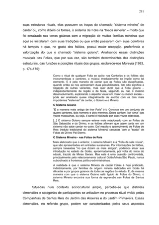 211
suas estruturas rituais, elas possuem os traços do chamado “sistema mineiro” de
cantar ou, como dizem os foliões, o sistema de Folia na “toada mineira” – modo que
foi enraizado nas terras goianas com a migração de muitas famílias mineiras que
aqui se instalaram com suas tradições ou que então passaram com suas comitivas
há tempos e que, no gosto dos foliões, possui maior recepção, preferência e
valorização do que o chamado “sistema goiano”. Analisando essas distinções
musicais das Folias, que por sua vez, são também determinantes das distinções
estruturais, das funções e posições rituais dos grupos, esclarece-nos Moreyra (1983,
p. 174-175):
Como o ritual de qualquer Folia se apóia nas Cantorias e os foliões são
instrumentistas e cantores, a música imediatamente se impõe como tal
elemento. E é pela maneira de cantar que as Folias são classificadas,
quando então se nos apresentam duas possibilidades. Isto não significa a
negação de outras variantes, mas quer dizer que a Folia goiana –
independentemente da região e da festa, seguindo ou não o mesmo
desenvolvimento, explorando o aspecto visual em maior ou menor escala –
pode ser analisada quase integralmente de acordo com os dois mais
importantes "sistemas" de cantar, o Goiano e o Mineiro.
O Sistema Goiano
"É a maneira mais antiga de tirar Folia" (4). Consiste em um conjunto de
quatro cantores, dois homens e dois meninos. Estes cantam "por cima" das
vozes masculinas, ou seja, o canto é realizado por duas vozes dobradas.
[...] O sistema Goiano sempre esteve mais relacionado com as Folias de
São Sebastião e do Divino, e os foliões afirmam que quem canta em um
sistema não sabe cantar no outro. Daí resulta o aparecimento de Folias de
Reis (reduto tradicional do sistema Mineiro) cantadas com a "toada" de
Folias do Divino Pai Eterno.
O Sistema Mineiro - nas Folias de Reis
Mais elaborado que o anterior, o sistema Mineiro é a "Folia de sete vozes",
que são apresentadas em entradas sucessivas. Por informações de foliões,
sempre baseadas "no que diziam os mais antigos", podemos situar sua
introdução no estado de Goiás, aproximadamente, por volta do início do
século, trazido de Minas Gerais. Mas esta é uma questão controvertida,
principalmente pelo relacionamento cultural Goiás/Minas/São Paulo, nunca
subordinado a fronteiras político-administrativas.
A realidade é que o sistema Mineiro de cantar Folias é hoje praticado,
indistintamente, por famílias de origem mineira radicadas em Goiás há
décadas e por grupos goianos de todas as regiões do estado. E, da mesma
maneira com que o sistema Goiano está ligado às Folias do Divino, o
sistema Mineiro encontra sua forma de expressão nas Folias de Santos
Reis.
Situadas num contexto sociocultural amplo, percebe-se que distintas
dimensões e categorias de participantes se articulam no processo ritual vivido pelas
Companhias de Santos Reis do Jardim das Aroeiras e do Jardim Primavera. Essas
dimensões, no referido grupo, podem ser caracterizadas pelos seus aspectos
 