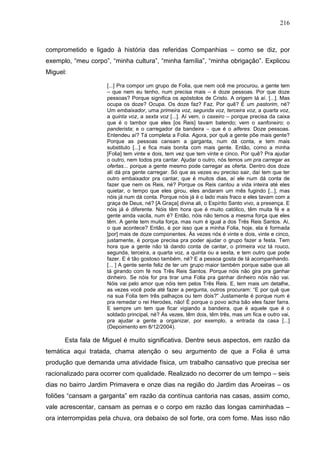 216
comprometido e ligado à história das referidas Companhias – como se diz, por
exemplo, “meu corpo”, “minha cultura”, “minha família”, “minha obrigação”. Explicou
Miguel:
[...] Pra compor um grupo de Folia, que nem ocê me procurou, a gente tem
– que nem eu tenho, num precisa mais – é doze pessoas. Por que doze
pessoas? Porque significa os apóstolos de Cristo. A origem tá aí. [...]. Mas
ocupa os doze? Ocupa. Os doze faz? Faz. Por quê? É um pastorim, né?
Um embaixador, uma primeira voz, segunda voz, terceira voz, a quarta voz,
a quinta voz, a sexta voz [...]. Aí vem, o caxeiro – porque precisa da caixa
que é o tambor que eles [os Reis] tavam batendo; vem o sanfoneiro; o
panderista; e o carregador da bandeira – que é o alferes. Doze pessoas.
Entendeu aí? Tá completa a Folia. Agora, por quê a gente põe mais gente?
Porque as pessoas cansam a garganta, num dá conta, e tem mais
substituto [...] e fica mais bonita com mais gente. Então, como a minha
[Folia] tem vinte e dois, tem vez que tem vinte e cinco. Por quê? Pra ajudar
o outro, nem todos pra cantar. Ajudar o outro, nós temos um pra carregar as
ofertas... porque a gente mesmo pode carregar as oferta. Dentro dos doze
alí dá pra gente carregar. Só que as vezes eu preciso sair, daí tem que ter
outro embaixador pra cantar, que é muitos dias, aí ele num dá conta de
fazer que nem os Reis, né? Porque os Reis cantou a vida inteira até eles
quietar, o tempo que eles girou, eles andaram um mês fugindo [...], mas
nóis já num dá conta. Porque nóis já é o lado mais fraco e eles tavam com a
graça de Deus, né? [A Graça] divina ali, o Espírito Santo vivo, a presença. E
nóis já é diferente. Nóis têm hora que é muito católico, têm muita fé e a
gente ainda vacila, num é? Então, nóis não temos a mesma força que eles
têm. A gente tem muita força, mas num é igual a dos Três Reis Santos. Aí,
o que acontece? Então, é por isso que a minha Folia, hoje, ela é formada
[por] mais de doze componentes. Às vezes nós é vinte e dois, vinte e cinco,
justamente, é porque precisa pra poder ajudar o grupo fazer a festa. Tem
hora que a gente não tá dando conta de cantar, o primeira voz tá rouco,
segunda, terceira, a quarta voz, a quinta ou a sexta, e tem outro que pode
fazer. E é tão gostoso também, né? E a pessoa gosta de tá acompanhando.
[... ] A gente sente feliz de ter um grupo maior também porque sabe que ali
tá girando com fé nos Três Reis Santos. Porque nóis não gira pra ganhar
dinheiro. Se nóis for pra tirar uma Folia pra ganhar dinheiro nóis não vai.
Nóis vai pelo amor que nóis tem pelos Três Reis. E, tem mais um detalhe,
as vezes você pode até fazer a pergunta, outros procuram: “E por quê que
na sua Folia tem três palhaços ou tem dois?” Justamente é porque num é
pra remedar o rei Herodes, não! É porque o povo acha bão eles fazer farra.
E sempre um tem que ficar vigiando a bandeira, que é aquele que é o
soldado principal, né? Às vezes, têm dois, têm três, mas um fica e outro vai,
pra ajudar a gente a organizar, por exemplo, a entrada da casa [...]
(Depoimento em 8/12/2004).
Esta fala de Miguel é muito significativa. Dentre seus aspectos, em razão da
temática aqui tratada, chama atenção o seu argumento de que a Folia é uma
produção que demanda uma atividade física, um trabalho cansativo que precisa ser
racionalizado para ocorrer com qualidade. Realizado no decorrer de um tempo – seis
dias no bairro Jardim Primavera e onze dias na região do Jardim das Aroeiras – os
foliões “cansam a garganta” em razão da contínua cantoria nas casas, assim como,
vale acrescentar, cansam as pernas e o corpo em razão das longas caminhadas –
ora interrompidas pela chuva, ora debaixo de sol forte, ora com fome. Mas isso não
 