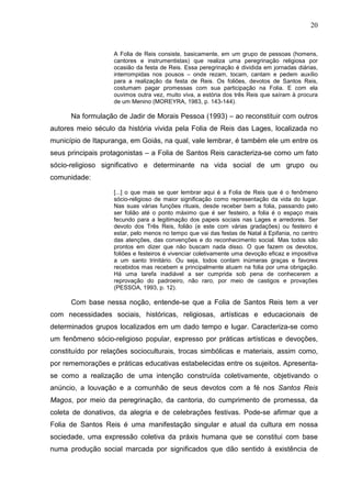 20
A Folia de Reis consiste, basicamente, em um grupo de pessoas (homens,
cantores e instrumentistas) que realiza uma peregrinação religiosa por
ocasião da festa de Reis. Essa peregrinação é dividida em jornadas diárias,
interrompidas nos pousos – onde rezam, tocam, cantam e pedem auxílio
para a realização da festa de Reis. Os foliões, devotos de Santos Reis,
costumam pagar promessas com sua participação na Folia. E com ela
ouvimos outra vez, muito viva, a estória dos três Reis que saíram à procura
de um Menino (MOREYRA, 1983, p. 143-144).
Na formulação de Jadir de Morais Pessoa (1993) – ao reconstituir com outros
autores meio século da história vivida pela Folia de Reis das Lages, localizada no
município de Itapuranga, em Goiás, na qual, vale lembrar, é também ele um entre os
seus principais protagonistas – a Folia de Santos Reis caracteriza-se como um fato
sócio-religioso significativo e determinante na vida social de um grupo ou
comunidade:
[...] o que mais se quer lembrar aqui é a Folia de Reis que é o fenômeno
sócio-religioso de maior significação como representação da vida do lugar.
Nas suas várias funções rituais, desde receber bem a folia, passando pelo
ser folião até o ponto máximo que é ser festeiro, a folia é o espaço mais
fecundo para a legitimação dos papeis sociais nas Lages e arredores. Ser
devoto dos Três Reis, folião (e este com várias gradações) ou festeiro é
estar, pelo menos no tempo que vai das festas de Natal à Epifania, no centro
das atenções, das convenções e do reconhecimento social. Mas todos são
prontos em dizer que não buscam nada disso. O que fazem os devotos,
foliões e festeiros é vivenciar coletivamente uma devoção eficaz e impositiva
a um santo trinitário. Ou seja, todos contam inúmeras graças e favores
recebidos mas recebem e principalmente atuam na folia por uma obrigação.
Há uma tarefa inadiável a ser cumprida sob pena de conhecerem a
reprovação do padroeiro, não raro, por meio de castigos e provações
(PESSOA, 1993, p. 12).
Com base nessa noção, entende-se que a Folia de Santos Reis tem a ver
com necessidades sociais, históricas, religiosas, artísticas e educacionais de
determinados grupos localizados em um dado tempo e lugar. Caracteriza-se como
um fenômeno sócio-religioso popular, expresso por práticas artísticas e devoções,
constituído por relações socioculturais, trocas simbólicas e materiais, assim como,
por rememorações e práticas educativas estabelecidas entre os sujeitos. Apresenta-
se como a realização de uma intenção construída coletivamente, objetivando o
anúncio, a louvação e a comunhão de seus devotos com a fé nos Santos Reis
Magos, por meio da peregrinação, da cantoria, do cumprimento de promessa, da
coleta de donativos, da alegria e de celebrações festivas. Pode-se afirmar que a
Folia de Santos Reis é uma manifestação singular e atual da cultura em nossa
sociedade, uma expressão coletiva da práxis humana que se constitui com base
numa produção social marcada por significados que dão sentido à existência de
 