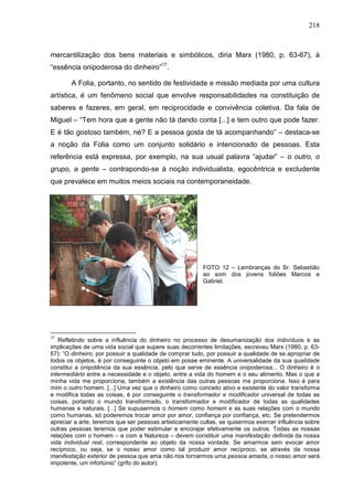 218
mercantilização dos bens materiais e simbólicos, diria Marx (1980, p. 63-67), à
“essência onipoderosa do dinheiro”17
.
A Folia, portanto, no sentido de festividade e missão mediada por uma cultura
artística, é um fenômeno social que envolve responsabilidades na constituição de
saberes e fazeres, em geral, em reciprocidade e convivência coletiva. Da fala de
Miguel – “Tem hora que a gente não tá dando conta [...] e tem outro que pode fazer.
E é tão gostoso também, né? E a pessoa gosta de tá acompanhando” – destaca-se
a noção da Folia como um conjunto solidário e intencionado de pessoas. Esta
referência está expressa, por exemplo, na sua usual palavra “ajudar” – o outro, o
grupo, a gente – contrapondo-se à noção individualista, egocêntrica e excludente
que prevalece em muitos meios sociais na contemporaneidade.
FOTO 12 – Lembranças do Sr. Sebastião
ao som dos jovens foliões Marcos e
Gabriel.
17
Refletindo sobre a influência do dinheiro no processo de desumanização dos indivíduos e as
implicações de uma vida social que supere suas decorrentes limitações, escreveu Marx (1980, p. 63-
67): “O dinheiro, por possuir a qualidade de comprar tudo, por possuir a qualidade de se apropriar de
todos os objetos, é por conseguinte o objeto em posse eminente. A universalidade da sua qualidade
constitui a onipotência da sua essência, pelo que serve de essência onipoderosa... O dinheiro é o
intermediário entre a necessidade e o objeto, entre a vida do homem e o seu alimento. Mas o que a
minha vida me proporciona, também a existência das outras pessoas me proporciona. Isso é para
mim o outro homem. [...] Uma vez que o dinheiro como conceito ativo e existente do valor transforma
e modifica todas as coisas, é por conseguinte o transformador e modificador universal de todas as
coisas, portanto o mundo transformado, o transformador e modificador de todas as qualidades
humanas e naturais. [...] Se supusermos o homem como homem e as suas relações com o mundo
como humanas, só poderemos trocar amor por amor, confiança por confiança, etc. Se pretendermos
apreciar a arte, teremos que ser pessoas artisticamente cultas, se quisermos exercer influência sobre
outras pessoas teremos que poder estimular e encorajar efetivamente os outros. Todas as nossas
relações com o homem – e com a Natureza – devem constituir uma manifestação definida da nossa
vida individual real, correspondente ao objeto da nossa vontade. Se amarmos sem evocar amor
recíproco, ou seja, se o nosso amor como tal produzir amor recíproco, se através da nossa
manifestação exterior de pessoa que ama não nos tornarmos uma pessoa amada, o nosso amor será
impotente, um infortúnio” (grifo do autor).
 