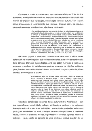 220
Considerar a prática educativa como uma realização efetiva na Folia, implica,
sobretudo, a compreensão de que no interior da cultura popular se articulam e se
movem as forças de sua reprodução, conservação e direção cultural. Tem-se aqui,
como pressuposto, o entendimento que afirmara Gramsci sobre as relações
pedagógicas em seu vínculo com as relações de hegemonia:
[...] a relação pedagógica não pode ser limitada às relações especificamente
“escolares”, através das quais as novas gerações entram em contato com
as antigas e absorvem suas experiências e seus valores historicamente
necessários, “amadurecendo” e desenvolvendo uma personalidade própria,
histórica e culturalmente superior. Esta relação existe em toda a sociedade
no seu conjunto e em todo indivíduo com relação aos outros indivíduos,
entre camadas intelectuais e não intelectuais, entre governantes e
governados, entre elites e seguidores, entre dirigentes e dirigidos, entre
vanguardas e corpos de exército. Toda relação de “hegemonia” é
necessariamente uma relação pedagógica, que se verifica não apenas no
interior de uma nação, entre as diversas forças que a compõem, mas em
todo o campo internacional e mundial, entre conjuntos de civilizações
nacionais e continentais (GRAMSCI, 2001, CC v. 1, p. 399).
Na cultura popular – vista como uma estrutura social ativa – vários fatores
contribuem na determinação de sua concretude histórica. Esta deve ser considerada
tanto por suas diferentes manifestações como pelo poder, motivação e valor que a
engendra – resultado do trabalho acumulado de uma rede de relações, sujeitos e
gerações com suas determinantes internas e externas à um grupo particular. Como
analisou Brandão (2002, p. 92-93):
As culturas do povo não existem como "coisa feita", como um estado de,
pronto, atrasado e acabado, sobre o qual o educador atua como o
restaurador que recupera com outras cores o que sobrou de um velho
quadro, obra de um pintor morto. Qualquer estudo de campo a respeito das
estruturas sociais de reprodução de modos de saber e de culturas do povo
tornará evidente o fato de que aquilo que parece ser um conjunto mais ou
menos fragmentado de conhecimento, arte, tecnologia rústica, sistema de
crenças, mitos e rituais é, ao contrário, uma ativa estrutura social de
produção simbólica que a cada dia de muitos modos se reproduz a si
mesma, criando e recriando, preservando e modificando, fazendo circular
entre uns e outros, através de redes de pessoas, grupos e instituições
populares, tudo aquilo que pessoas reais, em situações concretas, fazem e
refazem através de seus trabalhos culturais.
Situados e constituídos no campo de sua culturalidade e historicidade – com
sua materialidade, formatividade, valores, significados e sentidos – os indivíduos
interagem entre si e com suas realizações, fazem circular e circulam entre suas
produções. No contexto da Folia – na qual se relacionam produtores e processos
rituais, sentidos e símbolos de vida, espectadores e devotos, agentes internos e
externos – cada sujeito se apropria de uma produção coletiva singular do ser
 