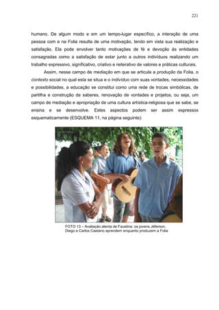 221
humano. De algum modo e em um tempo-lugar específico, a interação de uma
pessoa com e na Folia resulta de uma motivação, tendo em vista sua realização e
satisfação. Ela pode envolver tanto motivações de fé e devoção às entidades
consagradas como a satisfação de estar junto a outros indivíduos realizando um
trabalho expressivo, significativo, criativo e reiterativo de valores e práticas culturais.
Assim, nesse campo de mediação em que se articula a produção da Folia, o
contexto social no qual esta se situa e o indivíduo com suas vontades, necessidades
e possibilidades, a educação se constitui como uma rede de trocas simbólicas, de
partilha e construção de saberes, renovação de vontades e projetos, ou seja, um
campo de mediação e apropriação de uma cultura artística-religiosa que se sabe, se
ensina e se desenvolve. Estes aspectos podem ser assim expressos
esquematicamente (ESQUEMA 11, na página seguinte):
FOTO 13 – Avaliação atenta de Faustina: os jovens Jéferson,
Diego e Carlos Caetano aprendem enquanto produzem a Folia
 