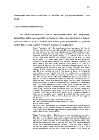 223
observações que foram construídas na pesquisa, ao longo da convivência com o
grupo.
4.3.2 Toda história tem um início
Nas entrevistas realizadas com os participantes-sujeitos das Companhias,
perguntados sobre o envolvimento e a história na Folia, sobre como, onde e quando
cada um conheceu e iniciou a participação em um grupo, em particular, no grupo do
Jardim das Aroeiras e Jardim Primavera, alguns assim explicaram:
Ademir Felicíssimo (AF) – Eu, quando eu comecei, que eu conheci Folia de
Reis, eu tinha dez anos. Foi em Minas, [...] à noite, no tempo, de primeiro ao
dia seis, janeiro, eu era menino, tinha dez anos. Nunca tinha visto o que que
era folia. À noite (de dia eles tavam pousando), passaram em casa,
cantaram, tomaram café, foram embora. E aí, durante o dia, eu fui no
pouso. Fui lá, vi eles brincano, uns dançano, outros rezano, e tal... eu achei
aquilo bonito. [...] Dessa época pra cá num andei em folia mais. Fui
crescendo, fui pra Bahia trabalhar com 14 anos. Trabalhei uns tempo na
Bahia, voltei. [...] Na época qu’eu entrei no circo, e vim aqui pra Goiás. [...]
Aí fui trabalhar todo dia pros outros, do mesmo jeito [que antes]. Que eu
retornei pra folia de novo, eu já tava com os meus 24 pra 25 ano. Já era
casado, já tinha casado. Eu comecei de novo na folia cantando em cinco
voz. De cinco, passava pra seis. E Folia sempre a gente vai conhecendo
uns amigos, sempre a gente tem mais um contato, com o amigo seu
diferente um do outro. Então, eu mais o parceiro da seis, nóis controlava:
uma hora ele fazia a seis, outra hora eu fazia, ele passava pra cinco e eu
passava pra seis, outra hora ele voltava pra seis e eu voltava pra cinco. E
assim foi indo. Depois, num espaço de tempo, isso eu cantei, quase toda
Folia que saia e eu ia, tanto faz temporona ou fora do tempo, só cantava pra
trás, cinco e seis. Depois qu’eu vim, casei e fiquei morando em Itauçu, é
qu’eu fiquei conhecendo os embaixador de Folia de Itauçu. [...] E num parei
mais. Aí eu comecei a ergue de mão de cinco voz, de seis, passei pra
resposta. Dei resposta muito tempo, eu num sei até quando eu fui na
resposta, eu sei que eu cantei muito tempo, só na resposta. Aí, passei a
conhecer um cumpadre meu, inclusive é padrinho do meu menino mais
velho, foi embaixador de folia, já morreu, Deus que ponha em bom lugar se
ele merecer.
Marcos Antônio Soares (MS) – Como ele chamava?
AF – Ele chamava Geraldino, tinha o apelido de Dimas.
MS – E isso foi lá em...
AF – Em Itauçu. Através dele eu comecei a embaixar folia. Comecei numa
toada, toada goiana cantada de quatro, e passei pra toada mineira e tô até
hoje. E não tenho plano de parar tão cedo enquanto Deus me der vida e
saúde. (Depoimento em 6/01/2005).
Miguel Prudêncio Vilela – Quando eu tava com oito anos, eu comecei a
participar de Folia. Quando tava com 14 anos, eu era palmeiro [catireiro] na
folia. Mas eu já sabia fazer tudo quanto é voz na folia. Só que o embaixador
não deixava cantar. Eles não dava oportunidade, porque lá era assim, eles
escalavam aquela turma e ela ia até o fim. Não tinha esse negócio de trocar
de voz não. E não era que nem nós – 6 dias, 11 dias não – era 25 dias [...]
Se era 6 voz, era do começo ao fim. Num tinha descanso pr’ocê. Aí, como o
embaixador gostava muito de mim, porque toda vida eu fui uma pessoa de
 