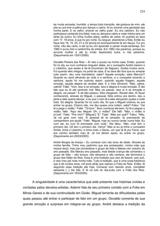 224
ter muita amizade, humilde, o tempo todo tranqüilo, ele gostava de mim, ele
pôs eu pra tirar a palma pra dançar o catira. Aí eu ensinei uma garotada das
minha parte. E os velho, ensinei os velho pular. Eu era catireiro. Eu não
participava cantando [na folia], mas eu dançava catira a noite inteira (era um
atrás do outro). Eu tinha muitos jeitos, estilos de catira. Aí quando eu tava
com 17, 18 anos, é que fui pro norte. Eu larguei, abandonei a folia. Então eu
fique dos 18, 19, 20, 21 e 22 [anos] só acompanhando lá em Itauçú. Fui pro
norte, não deu certo, e daí qu’eu vim aprender a cantar moda sertaneja. Em
1980 é qu’eu tirei a carteirinha de artista. Em 1982 nós paramos, porque eu
arrumei mulher e ele [o irmão Aparecido] outra, e nós paramos.
(Depoimento em 15/01/2006).
Osvaldo Pereira dos Reis – Aí veio o pouso na minha casa. Então, quando
foi no dia, eu num conhecia ninguém deles, só o cumpadre André mesmo e
o Libertino, que esses é de lá [município de Itaguaru, Goiás] muitos anos.
Foi quando eles chegou na porta de casa. E eu tava tão fora que eu arrepiei
tudo assim, deu uma tremedeira, sabe? Aquele emoção, sabe Marcos?!
Quando eu senti afinando as viola e a sanfona, e o cumpadre tocando a
sanfona, aquilo foi me subindo assim, subindo aquela friagem, aquela
emoção, aquela alegria de receber eles. E a Vani [Divanir]: “Não, calma,
calma!” Falei: “Vani, isso é só emoção. Isso é alegria e muita emoção. É tão
bão que eu tô até sentindo mal. Mas vai passar. Isso aí é só emoção e
alegria, vai passar.” E de fato passou. Eles chegaram. Recebi eles. Aí fiquei
conhecendo, através do Miguel, o pessoal. Nóis entrou pra dentro, deu a
janta e eles queria dançar, e eu pus o som lá e eles dançaram quase a noite
toda. Só alegria. Quando foi no outro dia, foi que o Miguel chamou eu pra
entrar no grupo. Chamo não, me deu quase uma ordem, sabe? Falou: “Vai
lá e pega o violão.” Falei: “Tá bom.” Num conhecia ele bem, fui lá e peguei o
violão, falei: “Aqui seu Miguel. Oh, o violão!” Ele falô: “Não, o violão é
pr’ocê.” Falei: “Pra mim?” [Miguel:] “É.” Falei: “Mas por quê?” Falou: “Não,
cê vai girar com nóis. O pessoal ali tá cansado, tá precisando de
companheiro pra ajudá.” Falei: “Miguel, mas eu nunca cantei numa folia. Eu
num sei, eu num tô entrosado com ocês.” Ele falou: “Não, mas tem o
primeiro dia. Cê tem o primeiro dia. Vamo!” Mas aí eu já tinha o cumpadre
André, tinha o Libertino, e tinha mais o Gerso, um que tá lá pro Faina, que
era vizinho também meu lá. Já me deram apoio, eu entrei no grupo.
(Depoimento em 20/03/2005).
André Borges de Araújo – Eu comecei com oito anos de idade. Através da
minha família. Tinha meu padrinho que era embaixador, minha mãe que
rezava terço, meu pai comandava o grupo de folia e faleceu em outubro do
ano passado. Ele faleceu ano passado, mas desde criança ele comandou o
grupo de folia – não tocava, não dançava e não cantava, ele dominava o
grupo dos folião de Reis. Essa é uma tradição que veio de bisavô, veio avô,
e veio meu pai mais minha mãe. Tudo a tradição, que é uma coisa folclórica
que é de muitos anos, mil anos atrás que nasceu a Folia de Reis. Então, tô
seguindo essa tradição até hoje. Comecei com dezoito anos, completei
sessenta [...] dia três. E tô na luta do dia-a-dia com a Folia dos Reis.
(Depoimento em 19/3/2005).
A singularidade é uma característica que está presente nas histórias vividas e
contadas pelos devotos-artistas. Ademir fala de seu primeiro contato com a Folia em
Minas Gerais e de sua continuidade em Goiás. Miguel lamenta as dificuldades pelas
quais passou até entrar e participar de fato em um grupo. Osvaldo comenta de sua
grande emoção e surpresa em integrar-se ao grupo. André destaca a tradição da
 