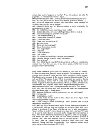 227
coisas, tipo assim, “pegando a manha”. Aí eu fui gostando da folia, fui
pegando... Aí entrei definitivamente e agora...
Marcos Antônio Soares (MS) – Com quantos anos você começou na folia?
GS – Ah, aí eu já num sei não. Minha vó que sabe, qu’eu num lembro. [...]
MS – Você não sabia bater no ritmo, não sabia ainda certos detalhes. Aí
você não teve ninguém que te ensinou?
GS – Alguém? Minha avó, né? Ela me ensinou e eu fui praticando. Eu
consegui como tá hoje. [...]
MS – E o violão? Como você aprendeu a tocar violão?
GS – No caso do violão, começou tudo foi por causa do meu tio. [...]
MS – Mas você começou a aprender com quem?
GS – Com um seminarista. [...]
MS – Onde que ele tocava com vocês?
GS – Lá no nosso bairro.
MS – Pois é, mas em qual lugar lá?
GS – Na nossa igreja.
MS – Como que chama a igreja?
GS – Nossa Senhora da Abadia.
MS – Você freqüenta lá?
GS – Freqüento.
MS – O que você faz lá?
GS – Toco e canto. [...]
MS – E a sanfona, você não tem interesse em aprender?
GS – Interesse até que eu tenho, mas é complicado...
MS – Você já tentou?
GS – Já, é difícil. Que é meu vô [André] que toca a sanfona, e ele já tentou
ensinar, mas num foi bom não. Aí eu deixei quieto, melhor nem mexer
(Depoimento em 29/12/2004).
Reily Junior Pereira de Sousa (RS) – Eu lembro da Folia uma vez na roça.
Eu tinha uns sete anos. Teve um pouso no vizinho. Eu morava na roça... eu,
meu pai e minha mãe. E nesse ano meu pai foi convidado e eu fui com ele.
Eles fizeram uma chegada lá. Eu sempre perguntando pro meu pai: “Pai o
quê que é folia?” [resposta do pai:] “Ah, é um pessoal que canta os Santos
Reis...” [explicava] tudinho né? Aí vinha eles, aí chegaram lá. Eu achei
bonito, eu gostei muito das palhaçadas do palhaço, a cantoria. Desse dia eu
me interessei. Meu pai já era folião! Desse dia pra cá sempre gostando.
Marcos Antônio Soares (MS) – Você já tinha visto seu pai na Folia antes?
RS – Não, meu pai nunca tinha visto. Porque ele saia e eu ficava sempre
em casa. Nunca pude ir, ver ele assim...
MS – Mas quando foi que você viu pela primeira vez seu pai tocando?
RS – Foi nesse dia.
MS – E você gostou muito?
RS – Gostei muito! Gostei muito da folia. Desse dia aí eu fiquei muito
interessado pra entrar no grupo.
MS – Você começou nesse momento já... nessa primeira folia, você já
vestiu roupa de palhaço?
RS – Não, isso foi um acontecimento assim. Porque eles tavam chegando e
o palhaço não pôde vir, teve que resolver um problema. Num tinha como
chegar e precisava. E eu fiquei olhando pra ver... e eles conversando:
“quem vai ficar na farda?”; “como é que vamo fazer com o palhaço?” E nisso
eu cheguei lá perto. Quando cheguei lá perto, meu pai conversou comigo e
falou: “Oh, tá sem a farda! E precisamos de alguém na farda. Cê qué pegar,
qué tentar?” Eu falei: “Pai, eu num sei nada. Num sei nem o que que é
palhaço.” [Pai:] “Mas você aprende. Pega pra ver como é que é.” E nisso ele
foi, falou: “Vem cá”. Peguei a farda, coloquei a roupa, num sabia, tava
perdidim. Olhava, dava falta de respiração... tudo. Nesse dia que eu entrei
como palhaço. (Depoimento em 3/01/2005).
 
