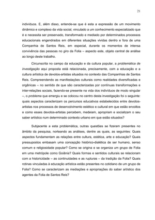 21
indivíduos. E, além disso, entende-se que é esta a expressão de um movimento
dinâmico e complexo da vida social, vinculado a um conhecimento especializado que
é e necessita ser preservado, transformado e mediado por determinados processos
educacionais engendrados em diferentes situações vividas dentro e fora de uma
Companhia de Santos Reis, em especial, durante os momentos de intensa
convivência das pessoas no giro da Folia – aspecto este, objeto central de análise
ao longo deste trabalho.
Circunscrita no campo da educação e da cultura popular, a problemática de
investigação aqui proposta está relacionada, precisamente, com a educação e a
cultura artística de devotos-artistas situados no contexto das Companhias de Santos
Reis. Compreendendo as manifestações culturais como realidades diversificadas e
orgânicas – no sentido de que são caracterizadas por contínuas transformações e
inter-relações sociais, fazendo-se presente na vida dos indivíduos de modo singular
–, o problema que emergiu e se colocou no centro desta investigação foi o seguinte:
quais aspectos caracterizam os percursos educativos estabelecidos entre devotos-
artistas nos processos de desenvolvimento estético e cultural em que estão envoltos
e como esses devotos-artistas percebem, medeiam, apropriam e socializam o seu
saber artístico num determinado contexto urbano em que estão situados?
Subjacente a esta problemática, outras questões se fizeram presentes no
âmbito da pesquisa, norteando as análises, dentre as quais, as seguintes: Quais
aspectos fundamentam as relações entre cultura, estética, arte e educação? Quais
pressupostos embasam uma concepção histórico-dialética de ser humano, senso
comum e religiosidade popular? Como se origina e se organiza um grupo de Folia
em uma metrópole como Goiânia? Quais formas e sentidos culturais se relacionam
com a historicidade – as continuidades e as rupturas – da tradição da Folia? Quais
rotinas vinculadas à educação artística estão presentes no cotidiano de um grupo de
Folia? Como se caracterizam as mediações e apropriações do saber artístico dos
agentes da Folia de Santos Reis?
 