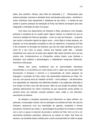 229
sabia, tava perdidim. Olhava, dava falta de respiração [...]”. Influenciados pela
própria produção, processo e atividade ritual, incentivados pelos pares – familiares e
outros indivíduos mais experientes e sabedores de seu ofício – e cientes de que
podem e querem participar da realização da Folia, tais fatores convergem para esta
integração e motivação de estar num grupo.
Com base nos depoimentos de Graciana e Reily, percebe-se uma situação
particular e ilustrativa de um quadro geral. Alguns nascem no contexto em que se
vivencia a tradição da Folia por gerações – como no caso de Graciana –, enquanto
que outros a conhecem depois de alguns anos – como Reily e muitas pessoas, em
especial, as novas gerações vinculadas ou não ao catolicismo. A presença da Folia
é tão constante na formação de Graciana, que ela não sabe identificar quando ou
como foi o seu início no grupo, mesmo que fazendo parte dele – situação
semelhante aos casos em se pede para alguém falar sobre primeiros anos de sua
própria vida. Incorporando-se na Companhia, ambos trazem suas histórias e
devoções, seus saberes e aprendizagens, e estabelecem recíprocas influências,
extensiva a todo grupo.
Nestes dois casos, constata-se que as oportunidades educativas
diversificadas e a convivência em maior tempo com o saber que circula pela Folia
favoreceram à Graciana o domínio e a compreensão de certos aspectos da
linguagem e produção da Folia, ainda, não apreendidos totalmente por Reily. Por
sua vez, com poucos anos de “trabalho na farda” – como palhaço – ele demonstrou
sua capacidade em responder aos diferentes desafios e às exigências atribuídas à
sua função na Folia e que não são poucas. Além de sua função de palhaço, Reily
participa efetivamente em vários momentos do giro assumindo outras tarefas na
cantoria como, por exemplo, tocando pandeiro, caixa, violão e, nos intervalos,
exercitando na sanfona.
As relações e situações educativas que influenciam no saber artístico, em
particular, na educação musical, não se restringem ao contexto da Folia. No caso de
Graciana, observa-se uma rica diversidade de agentes, conteúdos e formas
educativas. Conforme seu relato, a aprendizagem do pandeiro foi iniciada e mantida
com a avó e o grupo no decorrer da jornada e cantoria da Folia. Com um tio e um
seminarista (professor particular), dedicou-se ao estudo do violão. Nos finais de
semana, sua atividade estava voltada para o canto acompanhado de violão na igreja
 