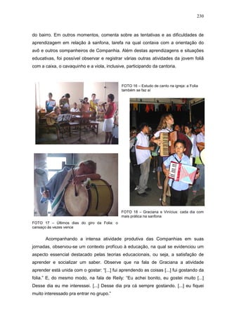 230
do bairro. Em outros momentos, comenta sobre as tentativas e as dificuldades de
aprendizagem em relação à sanfona, tarefa na qual contava com a orientação do
avô e outros companheiros de Companhia. Além destas aprendizagens e situações
educativas, foi possível observar e registrar várias outras atividades da jovem foliã
com a caixa, o cavaquinho e a viola, inclusive, participando da cantoria.
FOTO 16 – Estudo de canto na igreja: a Folia
também se faz aí
FOTO 18 – Graciana e Vinícius: cada dia com
mais prática na sanfona
FOTO 17 – Últimos dias do giro da Folia: o
cansaço às vezes vence
Acompanhando a intensa atividade produtiva das Companhias em suas
jornadas, observou-se um contexto profícuo à educação, na qual se evidenciou um
aspecto essencial destacado pelas teorias educacionais, ou seja, a satisfação de
aprender e socializar um saber. Observe que na fala de Graciana a atividade
aprender está unida com o gostar: “[...] fui aprendendo as coisas [...] fui gostando da
folia.” E, do mesmo modo, na fala de Reily: “Eu achei bonito, eu gostei muito [...]
Desse dia eu me interessei. [...] Desse dia pra cá sempre gostando. [...] eu fiquei
muito interessado pra entrar no grupo.”
 