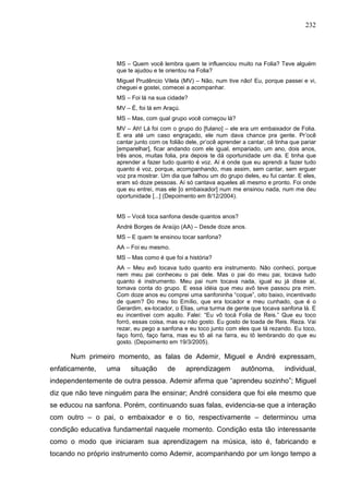 232
MS – Quem você lembra quem te influenciou muito na Folia? Teve alguém
que te ajudou e te orientou na Folia?
Miguel Prudêncio Vilela (MV) – Não, num tive não! Eu, porque passei e vi,
cheguei e gostei, comecei a acompanhar.
MS – Foi lá na sua cidade?
MV – É, foi lá em Araçú.
MS – Mas, com qual grupo você começou lá?
MV – Ah! Lá foi com o grupo do [fulano] – ele era um embaixador de Folia.
E era até um caso engraçado, ele num dava chance pra gente. Pr’ocê
cantar junto com os folião dele, pr’ocê aprender a cantar, cê tinha que pariar
[emparelhar], ficar andando com ele igual, empariado, um ano, dois anos,
três anos, muitas folia, pra depois te dá oportunidade um dia. E tinha que
aprender a fazer tudo quanto é voz. Aí é onde que eu aprendi a fazer tudo
quanto é voz, porque, acompanhando, mas assim, sem cantar, sem erguer
voz pra mostrar. Um dia que falhou um do grupo deles, eu fui cantar. E eles,
eram só doze pessoas. Aí só cantava aqueles ali mesmo e pronto. Foi onde
que eu entrei, mas ele [o embaixador] num me ensinou nada, num me deu
oportunidade [...] (Depoimento em 8/12/2004).
MS – Você toca sanfona desde quantos anos?
André Borges de Araújo (AA) – Desde doze anos.
MS – E quem te ensinou tocar sanfona?
AA – Foi eu mesmo.
MS – Mas como é que foi a história?
AA – Meu avô tocava tudo quanto era instrumento. Não conheci, porque
nem meu pai conheceu o pai dele. Mas o pai do meu pai, tocava tudo
quanto é instrumento. Meu pai num tocava nada, igual eu já disse aí,
tomava conta do grupo. E essa idéia que meu avô teve passou pra mim.
Com doze anos eu comprei uma sanfoninha “coque”, oito baixo, incentivado
de quem? Do meu tio Emílio, que era tocador e meu cunhado, que é o
Gerardim, ex-tocador, o Elias, uma turma de gente que tocava sanfona lá. E
eu incentivei com aquilo. Falei: “Eu vô tocá Folia de Reis.” Que eu toco
forró, essas coisa, mas eu não gosto. Eu gosto de toada de Reis. Reza. Vai
rezar, eu pego a sanfona e eu toco junto com eles que tá rezando. Eu toco,
faço forró, faço farra, mas eu tô ali na farra, eu tô lembrando do que eu
gosto. (Depoimento em 19/3/2005).
Num primeiro momento, as falas de Ademir, Miguel e André expressam,
enfaticamente, uma situação de aprendizagem autônoma, individual,
independentemente de outra pessoa. Ademir afirma que “aprendeu sozinho”; Miguel
diz que não teve ninguém para lhe ensinar; André considera que foi ele mesmo que
se educou na sanfona. Porém, continuando suas falas, evidencia-se que a interação
com outro – o pai, o embaixador e o tio, respectivamente – determinou uma
condição educativa fundamental naquele momento. Condição esta tão interessante
como o modo que iniciaram sua aprendizagem na música, isto é, fabricando e
tocando no próprio instrumento como Ademir, acompanhando por um longo tempo a
 