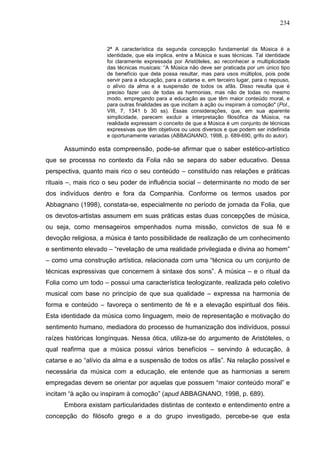 234
2ª A característica da segunda concepção fundamental da Música é a
identidade, que ela implica, entre a Música e suas técnicas. Tal identidade
foi claramente expressada por Aristóteles, ao reconhecer a multiplicidade
das técnicas musicais: “A Música não deve ser praticada por um único tipo
de benefício que dela possa resultar, mas para usos múltiplos, pois pode
servir para a educação, para a catarse e, em terceiro lugar, para o repouso,
o alívio da alma e a suspensão de todos os afãs. Disso resulta que é
preciso fazer uso de todas as harmonias, mas não de todas no mesmo
modo, empregando para a educação as que têm maior conteúdo moral, e
para outras finalidades as que incitam à ação ou inspiram à comoção" (Pol.,
VIII, 7, 1341 b 30 ss). Essas considerações, que, em sua aparente
simplicidade, parecem excluir a interpretação filosófica da Música, na
realidade expressam o conceito de que a Música é um conjunto de técnicas
expressivas que têm objetivos ou usos diversos e que podem ser indefinida
e oportunamente variadas (ABBAGNANO, 1998, p. 689-690, grifo do autor).
Assumindo esta compreensão, pode-se afirmar que o saber estético-artístico
que se processa no contexto da Folia não se separa do saber educativo. Dessa
perspectiva, quanto mais rico o seu conteúdo – constituído nas relações e práticas
rituais –, mais rico o seu poder de influência social – determinante no modo de ser
dos indivíduos dentro e fora da Companhia. Conforme os termos usados por
Abbagnano (1998), constata-se, especialmente no período de jornada da Folia, que
os devotos-artistas assumem em suas práticas estas duas concepções de música,
ou seja, como mensageiros empenhados numa missão, convictos de sua fé e
devoção religiosa, a música é tanto possibilidade de realização de um conhecimento
e sentimento elevado – “revelação de uma realidade privilegiada e divina ao homem”
– como uma construção artística, relacionada com uma “técnica ou um conjunto de
técnicas expressivas que concernem à sintaxe dos sons”. A música – e o ritual da
Folia como um todo – possui uma característica teologizante, realizada pelo coletivo
musical com base no princípio de que sua qualidade – expressa na harmonia de
forma e conteúdo – favoreça o sentimento de fé e a elevação espiritual dos fiéis.
Esta identidade da música como linguagem, meio de representação e motivação do
sentimento humano, mediadora do processo de humanização dos indivíduos, possui
raízes históricas longínquas. Nessa ótica, utiliza-se do argumento de Aristóteles, o
qual reafirma que a música possui vários benefícios – servindo à educação, à
catarse e ao “alívio da alma e a suspensão de todos os afãs”. Na relação possível e
necessária da música com a educação, ele entende que as harmonias a serem
empregadas devem se orientar por aquelas que possuem “maior conteúdo moral” e
incitam “à ação ou inspiram à comoção” (apud ABBAGNANO, 1998, p. 689).
Embora existam particularidades distintas de contexto e entendimento entre a
concepção do filósofo grego e a do grupo investigado, percebe-se que esta
 