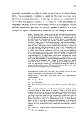235
concepção expressa bem o sentido da música nas cantorias dos devotos-artistas de
Santos Reis, em especial, em razão de seu poder de influência e penetração numa
determinada realidade, assim como, de seu vigor em permanecer no sentimento e
na memória das pessoas católicas. A concretização desta possibilidade de
integração e influência da música na vida social, demanda a articulação de variados
aspectos, determinados pelo modo de organizar, produzir e socializar o ritual da
Folia por uma região. Estes aspectos se evidenciam nas falas de Miguel e André:
Miguel Prudêncio Vilela – Cada um de nós que embaixa folia tem que ter o
estilo da gente. Por quê tem um estilo? Pra ser uma coisa diferente, assim,
pra ser reconhecido diferente. Porque senão fica a mesma coisa, por
exemplo, tem uma Folia cantando ali, pelo estilo dela e o jeito, cê já sabe
que outra Folia e não aquela que ocê tava assistindo. Então é onde tá a
diferença. E essa diferença é muito importante por quê? Cada embaixador,
cada capitão de folia tem o seu estilo. Cada Folia é diferente. [...] Cada
estilo de Folia é diferenciado porque você cria as diferenças. [...] Eu fiz um
ritmo que resumi a Folia, juntei as duas [a toada mineira e goiana] e tirei o
de melhor pra nós fazer. E o que aconteceu? Deu certo e o povo gostou e
aí, pegou. Se o povo não gostasse, eu tinha que caçar meio pra agradar o
povo, mas eu mexi, deu certo e o povo... caiu matando [aproveitou; gostou].
E qual é a minha proposta? Mostrar a coisa boa pro povo. É isso que a
gente tem alegria. E o povo gosta e o povo quer. Sem eles nóis num é
ninguém, então, não adianta fazer uma coisa que o povo não quer. E eu tive
essa sorte, esse privilégio, do povo achar bão minha toada e gostar. Onde
nós canta todo embaixador fala: “Nossa! É bonito demais, eu queria
aprender”. É fácil? É, mas não é pra todos, porque eles não dá conta de
fazer. Por quê os outros embaixador não canta? Vô te explicar já porque. É
porque ele não ensinou a turma dele, ele não tem turma. Eles pegam folião
de tudo quanto é lado (Depoimento em 8/12/2004).
Marcos Antônio Soares (MS) – Você acha que aprender tudo isso, é muito
conhecimento ou é um conhecimento fácil da aprender?
André Borges de Araújo (AA) – Não. Tem que ter muito conhecimento e
num é fácil não.
MS – Tem que estudar?
AA – Tem que estudar.
MS – Mas além de estudar esses versos, tem que estudar mais alguma
coisa?
AA – Tem. Tem que fazer os verso. E aí num adianta cê ir pro livro, porque
cê num vai achar os verso que cê vai fazer lá. Vamos supor, eu tô lá com
uma parte do livro que tá falando de Maria, eu sei aqueles verso de Maria,
chego lá, ocê tá com outro detalhe que num é de Maria, o quê que eu tenho
que fazer? Tenho que fazer em cima daquele outro detalhe que cê fez lá.
Se é o Divino Espírito Santo que tá lá, o Divino Pai Eterno que tá lá, aí eu
tenho que mudar o ritmo. E eu aprendi Maria, num é o Divino Espírito
Santo. Às vez cê vem com a imagem de São Sebastião, eu já tenho que
fazer o verso em cima daquele padroeiro que tá ali. Vem com a Nossa
Senhora da Guia, eu tenho que fazer o verso em cima da Nossa Senhora
da Guia.
MS – Então não é qualquer pessoa que dá conta de inventar os versos?
AA – Não, não é qualquer não.
 