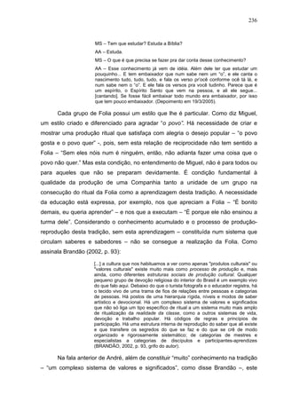 236
MS – Tem que estudar? Estuda a Bíblia?
AA – Estuda.
MS – O que é que precisa se fazer pra dar conta desse conhecimento?
AA – Esse conhecimento já vem de idéia. Além dele ter que estudar um
pouquinho... E tem embaixador que num sabe nem um “o”, e ele canta o
nascimento tudo, tudo, tudo, e fala os verso pr’ocê conforme ocê tá lá, e
num sabe nem o “o”. E ele fala os versos pra você tudinho. Parece que é
um espírito, o Espírito Santo que vem na pessoa, e ali ele segue...
[cantando]. Se fosse fácil embaixar todo mundo era embaixador, por isso
que tem pouco embaixador. (Depoimento em 19/3/2005).
Cada grupo de Folia possui um estilo que lhe é particular. Como diz Miguel,
um estilo criado e diferenciado para agradar “o povo”. Há necessidade de criar e
mostrar uma produção ritual que satisfaça com alegria o desejo popular – “o povo
gosta e o povo quer” -, pois, sem esta relação de reciprocidade não tem sentido a
Folia – “Sem eles nóis num é ninguém, então, não adianta fazer uma coisa que o
povo não quer.” Mas esta condição, no entendimento de Miguel, não é para todos ou
para aqueles que não se preparam devidamente. É condição fundamental à
qualidade da produção de uma Companhia tanto a unidade de um grupo na
consecução do ritual da Folia como a aprendizagem desta tradição. A necessidade
da educação está expressa, por exemplo, nos que apreciam a Folia – “É bonito
demais, eu queria aprender” – e nos que a executam – “É porque ele não ensinou a
turma dele”. Considerando o conhecimento acumulado e o processo de produção-
reprodução desta tradição, sem esta aprendizagem – constituída num sistema que
circulam saberes e sabedores – não se consegue a realização da Folia. Como
assinala Brandão (2002, p. 93):
[...] a cultura que nos habituamos a ver como apenas "produtos culturais" ou
"valores culturais" existe muito mais como processo de produção e, mais
ainda, como diferentes estruturas sociais de produção cultural. Qualquer
pequeno grupo de devoção religiosa do interior do Brasil é um exemplo vivo
do que falo aqui. Debaixo do que o turista fotografa e o educador registra, há
o tecido vivo de uma trama de fios de relações entre pessoas e categorias
de pessoas. Há postos de uma hierarquia rígida, níveis e modos de saber
artístico e devocional. Há um complexo sistema de valores e significados
que não só liga um tipo específico de ritual a um sistema muito mais amplo
de ritualização da realidade da classe, como a outros sistemas de vida,
devoção e trabalho popular. Há códigos de regras e princípios de
participação. Há uma estrutura interna de reprodução do saber que ali existe
e que transfere os segredos do que se faz e do que se crê de modo
organizado e rigorosamente sistemático; de categorias de mestres e
especialistas a categorias de discípulos e participantes-aprendizes
(BRANDÃO, 2002, p. 93, grifo do autor).
Na fala anterior de André, além de constituir “muito” conhecimento na tradição
– “um complexo sistema de valores e significados”, como disse Brandão –, este
 