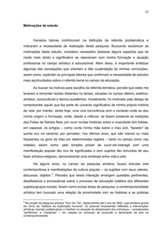 22
Motivações de estudo
Variados fatores contribuíram na definição da referida problemática e
indicaram a necessidade de realização desta pesquisa. Buscando esclarecer as
motivações deste estudo, considero necessário destacar alguns aspectos que de
modo mais direto e significativo se relacionam com minha formação e atuação
profissional no campo artístico e educacional. Além disso, é importante enfatizar
algumas das concepções que orientam e dão sustentação às minhas convicções,
assim como, explicitar os principais fatores que confirmam a necessidade de estudos
mais aprofundados sobre o referido tema no campo da educação.
Ao buscar os motivos para escolha da referida temática, percebi que estes me
levaram a remontar razões distantes no tempo, situadas no campo afetivo, estético-
artístico, sociocultural e teórico-acadêmico. Inicialmente, fui motivado pelo desejo de
compreender aquilo que faz parte do universo significativo de minha própria história
de vida: por manter, ainda hoje, uma viva convivência com o contexto onde se deu
minha origem e formação, onde, desde a infância, se fazem presente as tradições
das Folias de Santos Reis; por ouvir muitas histórias sobre a vivacidade dos foliões,
em especial, os antigos – como conta minha mãe sobre o meu avô, “fazedor” da
quinta voz na cantoria; por perceber, nos últimos anos, que são menos ou mais
freqüentes os giros de folia em determinadas regiões – tanto no campo como nas
cidades; assim como, pelo simples prazer de ouvir-ver-interagir com uma
manifestação popular tão rica de significados e com sujeitos tão convictos de seu
fazer artístico-religioso, demonstrando uma simbiose entre vida e arte.
Há alguns anos, no campo da pesquisa artística, busco articular arte
contemporânea e manifestações da cultura popular – os sujeitos com seus valores,
discursos, objetos 3
. Percebo que desta interação emergem questões pertinentes,
desafiadoras e provocativas sobre o processo de educação estética dos diferentes
sujeitos/grupos sociais. Assim como outras áreas de pesquisa, a contemporaneidade
artística tem buscado uma relação de proximidade com as histórias e as práticas
3
No projeto de pesquisa artística “Sub Ver Ter”, desenvolvido até o ano de 2002, cuja temática girava
em torno da “estética da exploração humana”, foi possível empreender reflexões e intervenções
artísticas visando problematizar e interferir na situação de afastamento dos indivíduos – considerados
“periféricos” e “marginais” – em relação ao processo de produção e apreciação da arte na
contemporaneidade.
 