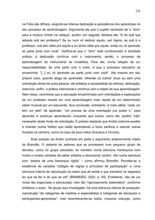 238
na Folia são difíceis, exigindo-se intensa dedicação e persistência dos aprendizes no
seu processo de aprendizagem. Argumenta ele que o sujeito necessita ter o “dom”
para a música “entrar na cabeça”, porém, em seguida, destaca ele: “E do quê que
adianta ocê ser professor? Se eu num vô dedicar aquilo, uai! Agora, se ocê é o
professor, ocê tem idéia pra aquilo e eu tenho idéia pra aquilo, então eu vô aprender
as parte junto com você”. Verifica-se que o “dom” está condicionado à atividade
prática, à dedicação contínua com o instrumento, senão, o processo de
aprendizagem do instrumento se inviabiliza. Para ele, numa relação de co-
responsabilidade, de uma parte com o outro, é que o processo educativo se
encaminha: “[...] eu vô aprender as parte junto com você”. Até mesmo em seu
próprio caso, quando alega ter aprendido “olhando os outros” tocar ou sem uma
orientação direta de outra pessoa, ele enfatiza a necessidade do esforço, dedicação,
exercício, enfim, a prática intencional e contínua com o objeto de sua aprendizagem.
Além disso, reconhece que a educação encaminhada com orientações e explicações
de um professor resulta em uma aprendizagem mais rápida de um determinado
saber musical por um educando. Sua conclusão, entretanto, é mais sábia: “cada um
tem um jeito” de aprender, “um precisa de uma orientação pra poder ir,” para
aprender e continuar aprendendo, enquanto que outros, como ele, podem “não”
necessitar deste modo de orientação. É preciso destacar que André costuma auxiliar
e orientar outros foliões que estão aprendendo a tocar sanfona e exercer outras
funções na cantoria, como no caso de seus netos Graciana e Vinícios.
Esta posição de André contraria em parte o argumento anteriormente citado
de Brandão. O sistema de saberes que se processam num pequeno grupo de
devotos, como no grupo estudado, se mantém numa estrutura hierárquica com
níveis e modos variados de saber artístico e devocional, porém, não numa estrutura
com “postos de uma hierarquia rígida” – como afirmou Brandão. Percebe-se a
existência de variados “códigos de regras e princípios de participação” e “uma
estrutura interna de reprodução do saber que ali existe e que transfere os segredos
do que se faz e do que se crê” (BRANDÃO, 2002, p. 93). Entretanto, não de um
modo tão organizado e estruturado, nem tão “rigorosamente sistemático”, conforme
enfatizou o autor. No grupo aqui investigado, há uma estrutura interna de produção-
reprodução “de categorias de mestres e especialistas a categorias de discípulos e
participantes-aprendizes”, mas reconhecendo-se todos, inclusive crianças, como
 